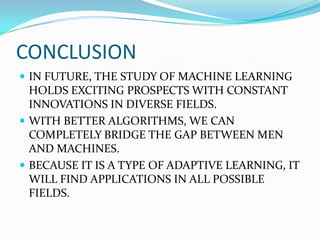 CONCLUSION
 IN FUTURE, THE STUDY OF MACHINE LEARNING
  HOLDS EXCITING PROSPECTS WITH CONSTANT
  INNOVATIONS IN DIVERSE FIELDS.
 WITH BETTER ALGORITHMS, WE CAN
  COMPLETELY BRIDGE THE GAP BETWEEN MEN
  AND MACHINES.
 BECAUSE IT IS A TYPE OF ADAPTIVE LEARNING, IT
  WILL FIND APPLICATIONS IN ALL POSSIBLE
  FIELDS.
 