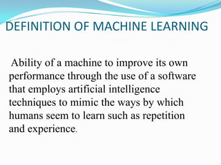 DEFINITION OF MACHINE LEARNING

 Ability of a machine to improve its own
performance through the use of a software
that employs artificial intelligence
techniques to mimic the ways by which
humans seem to learn such as repetition
and experience.
 