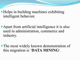 Helps in building machines exhibiting
 intelligent behavior.

 Apart from artificial intelligence it is also
 used in administration, commerce and
 industry.

 The most widely known demonstration of
 this migration is ‘DATA MINING’.
 