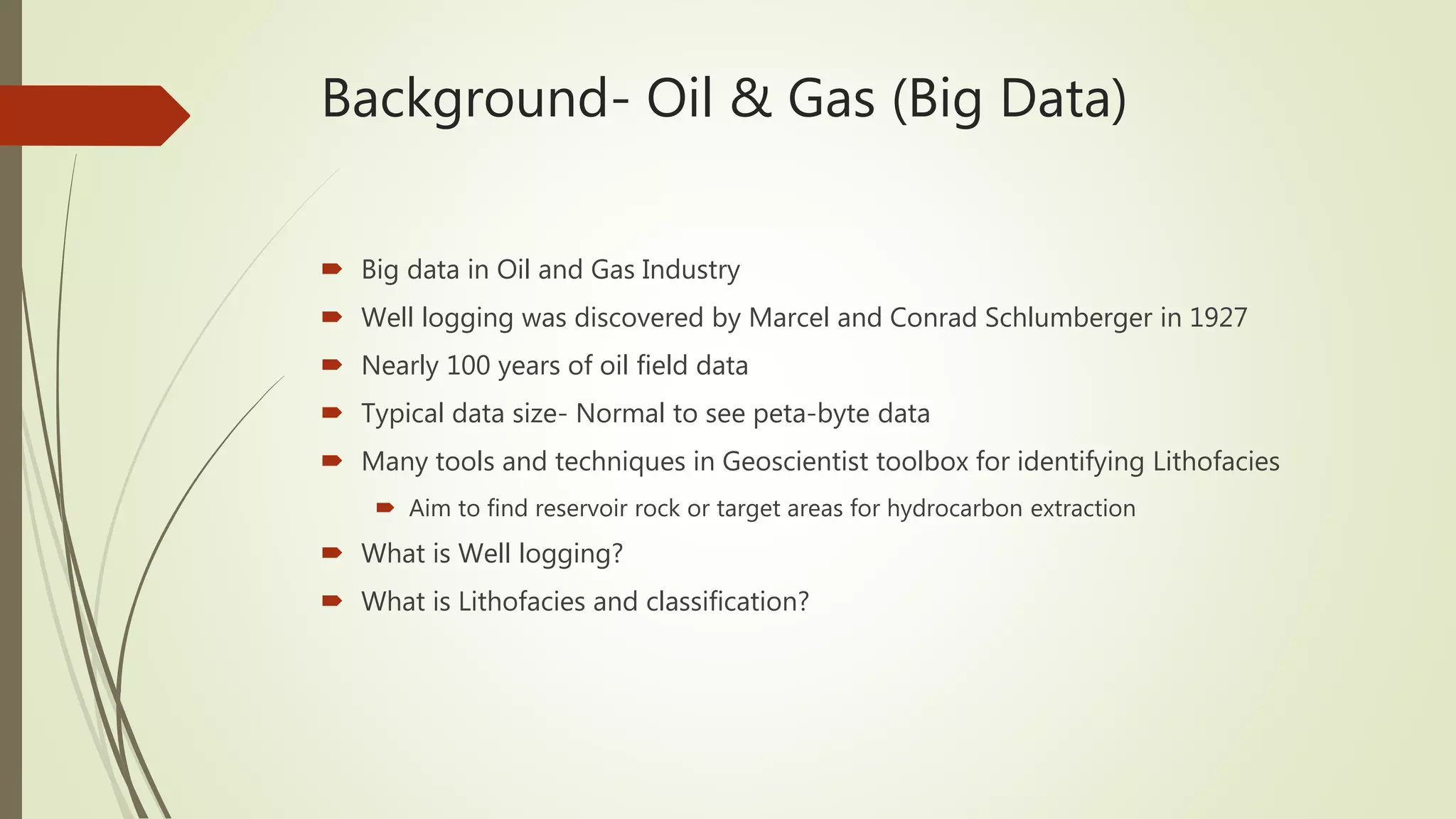 Background- Oil & Gas (Big Data)
 Big data in Oil and Gas Industry
 Well logging was discovered by Marcel and Conrad Schlumberger in 1927
 Nearly 100 years of oil field data
 Typical data size- Normal to see peta-byte data
 Many tools and techniques in Geoscientist toolbox for identifying Lithofacies
 Aim to find reservoir rock or target areas for hydrocarbon extraction
 What is Well logging?
 What is Lithofacies and classification?
 