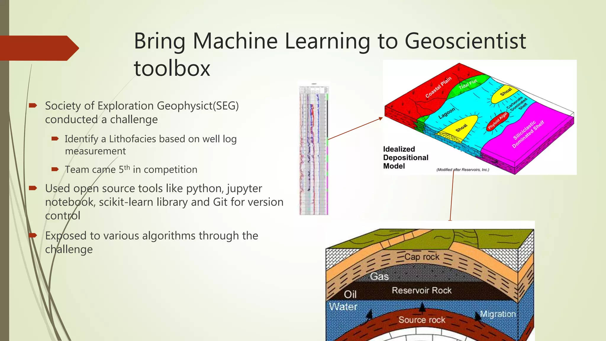 Bring Machine Learning to Geoscientist
toolbox
 Society of Exploration Geophysict(SEG)
conducted a challenge
 Identify a Lithofacies based on well log
measurement
 Team came 5th in competition
 Used open source tools like python, jupyter
notebook, scikit-learn library and Git for version
control
 Exposed to various algorithms through the
challenge
 