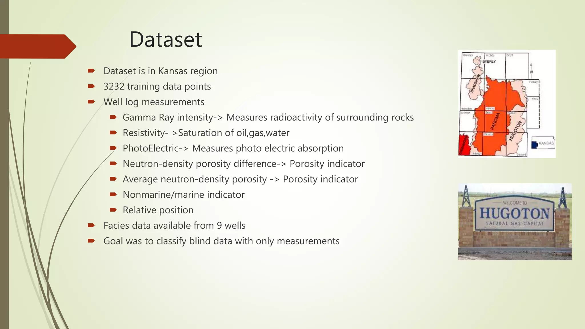 Dataset
 Dataset is in Kansas region
 3232 training data points
 Well log measurements
 Gamma Ray intensity-> Measures radioactivity of surrounding rocks
 Resistivity- >Saturation of oil,gas,water
 PhotoElectric-> Measures photo electric absorption
 Neutron-density porosity difference-> Porosity indicator
 Average neutron-density porosity -> Porosity indicator
 Nonmarine/marine indicator
 Relative position
 Facies data available from 9 wells
 Goal was to classify blind data with only measurements
 