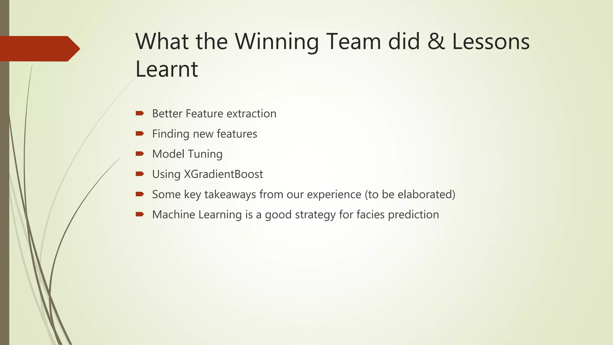 What the Winning Team did & Lessons
Learnt
 Better Feature extraction
 Finding new features
 Model Tuning
 Using XGradientBoost
 Some key takeaways from our experience (to be elaborated)
 Machine Learning is a good strategy for facies prediction
 