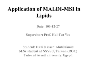 Application of MALDI-MSI in
Lipids
Date: 100-12-27
Supervisor: Prof. Hui-Fen Wu
Student: Hani Nasser Abdelhamid
M.Sc student at NSYSU, Taiwan (ROC)
Tutor at Assuit university, Egypt.
 