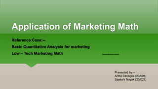 Application of Marketing Math
Reference Case:--
Basic Quantitative Analysis for marketing
Low – Tech Marketing Math (Harvard Business School)
Presented by:--
Aritra Banerjee (23/008)
Saakshi Nayak (23/028)
 
