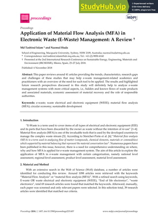 Proceedings 2018, 2, 1457; doi:10.3390/proceedings2231457 www.mdpi.com/journal/proceedings
Proceedings
Application of Material Flow Analysis (MFA) in
Electronic Waste (E-Waste) Management: A Review †
Md Tasbirul Islam * and Nazmul Huda
School of Engineering, Macquarie University, Sydney, NSW 2109, Australia; nazmul.huda@mq.edu.au
* Correspondence: md-tasbirul.islam@hdr.mq.edu.au; Tel.: +61-(2)-9850-4160
† Presented at the 2nd International Research Conference on Sustainable Energy, Engineering, Materials and
Environment (IRCSEEME), Mieres, Spain, 25–27 July 2018.
Published: 6 November 2018
Abstract: This paper reviews around 41 articles providing the trends, characteristics, research gaps
and challenges of these studies that may help e-waste management-related academics and
practitioners with an overview of the need for such tool to be applied. The results and highlighted
future research perspectives discussed in this study will definitely help to analyze e-waste
management systems with more critical aspects, i.e., hidden and known flows of waste products
and associated materials, economic assessment of material recovery and the role of responsible
authorities.
Keywords: e-waste; waste electrical and electronic equipment (WEEE); material flow analysis
(MFA); circular economy; sustainable development
1. Introduction
“E-Waste is a term used to cover items of all types of electrical and electronic equipment (EEE)
and its parts that have been discarded by the owner as waste without the intention of re-use” [1–4].
Material flow analysis (MFA) is one of the invaluable tools that is used by the developed countries to
manage the complex waste stream [5]. According to Streicher-Porte et al. [6] “Material flow analysis
(MFA) is a term used in analyzing flow of matter (compounds, chemical elements, materials or commodities)
which supported by material balancing that represent the material conservation law”. Numerous papers have
been published in this issue, however, there is a need for comprehensive understanding on where,
why and how MFA is applied for e-waste management system. The aim of this article to explore the
application of MFA in e-waste management with certain categorization, namely national level
assessment, regional level assessment, product level assessment, material level assessment.
2. Material and Method
With an extensive search in the Web of Science (WoS) database, a number of articles were
identified for conducting this review. Around 1098 articles were retrieved with the keywords
“Material Flow Analysis” or “material flow analysis (MFA)”. With a refined search using keywords,
E-waste OR waste electrical and electronic equipment (WEEE), “End of life electronics”, “waste
electronics”, total 69 research articles were found that matched the keywords. Afterward, manually,
each paper was screened and only relevant papers were selected. In this selection total, 39 research
articles were identified that matched our criteria.
 