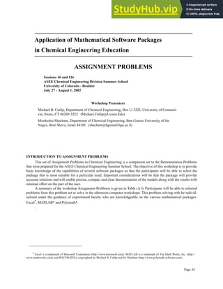 Page A1
Application of Mathematical Software Packages
in Chemical Engineering Education
ASSIGNMENT PROBLEMS
INTRODUCTION TO ASSIGNMENT PROBLEMS
This set of Assignment Problems in Chemical Engineering is a companion set to the Demonstration Problems
that were prepared for the ASEE Chemical Engineering Summer School. The objective of this workshop is to provide
basic knowledge of the capabilities of several software packages so that the participants will be able to select the
package that is most suitable for a particular need. Important considerations will be that the package will provide
accurate solutions and will enable precise, compact and clear documentation of the models along with the results with
minimal effort on the part of the user.
A summary of the workshop Assignment Problems is given in Table (A1). Participants will be able to selected
problems from this problem set to solve in the afternoon computer workshops. This problem solving with be individ-
ualized under the guidance of experienced faculty who are knowledgeable on the various mathematical packages:
Excel*
, MATLAB* and Polymath*.
.
*
Excel is a trademark of Microsoft Corporation (http://www.microsoft.com), MATLAB is a trademark of The Math Works, Inc. (http://
www.mathworks.com), and POLYMATH is copyrighted by Michael B. Cutlip and M. Shacham (http://www.polymath-software.com).
Workshop Presenters
Michael B. Cutlip, Department of Chemical Engineering, Box U-3222, University of Connecti-
cut, Storrs, CT 06269-3222 (Michael.Cutlip@Uconn.Edu)
Mordechai Shacham, Department of Chemical Engineering, Ben-Gurion University of the
Negev, Beer Sheva, Israel 84105 (shacham@bgumail.bgu.ac.il)
Sessions 16 and 116
ASEE Chemical Engineering Division Summer School
University of Colorado - Boulder
July 27 - August 1, 2002
 