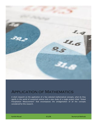 Application of Mathematics
A short research on the application of a few selected mathematical concepts, what do they
signify in the world of numerical science and a case study of a single project titled “Global
Precipitation Measurement” that encompasses the amalgamation of all the concepts
considered for this research.

Karthik Murali

9/1/08

Numerical Methods

 