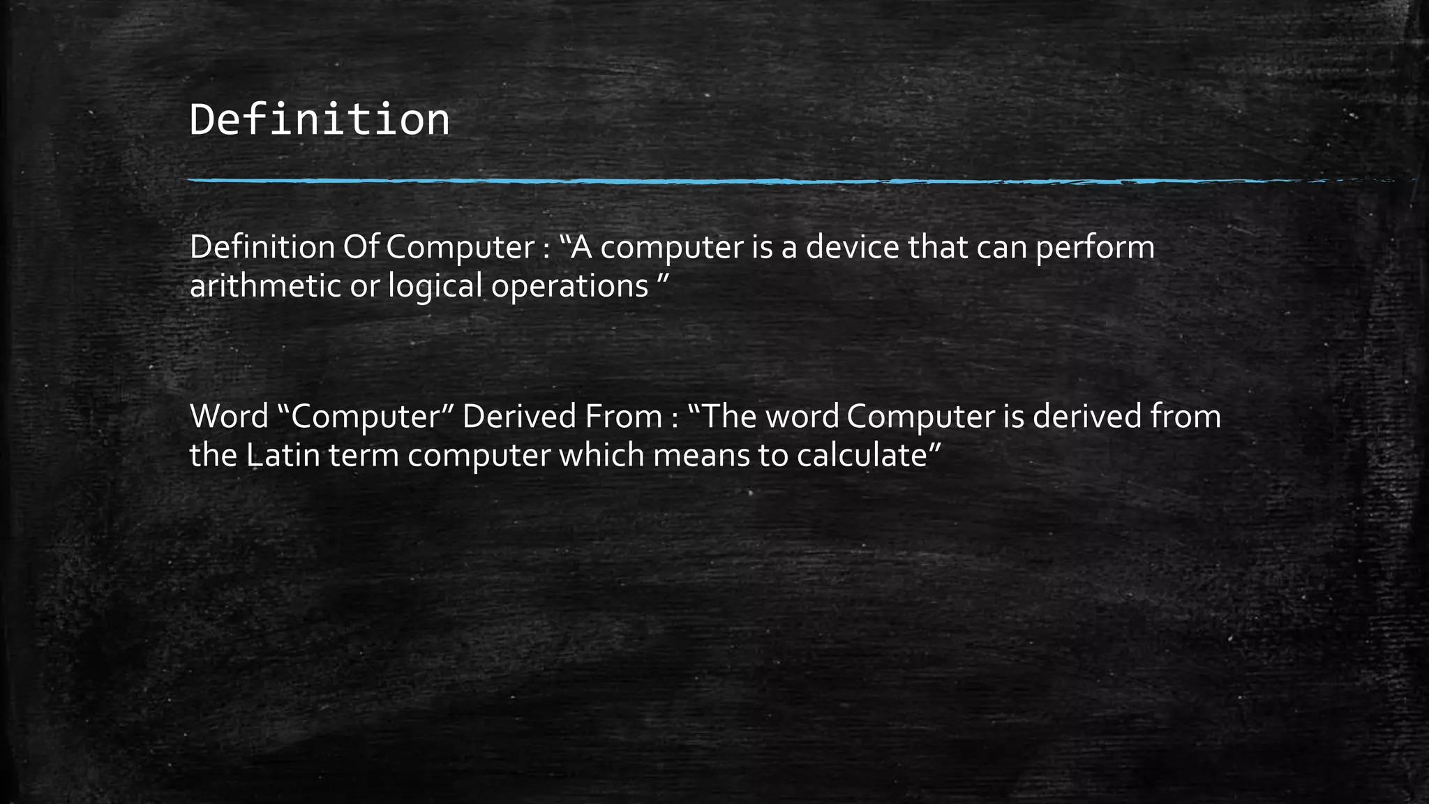 Definition
Definition Of Computer : “A computer is a device that can perform
arithmetic or logical operations ”
Word “Computer” Derived From : “The word Computer is derived from
the Latin term computer which means to calculate”
 