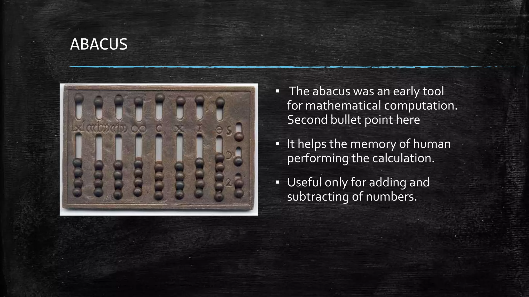ABACUS
▪ The abacus was an early tool
for mathematical computation.
Second bullet point here
▪ It helps the memory of human
performing the calculation.
▪ Useful only for adding and
subtracting of numbers.
 