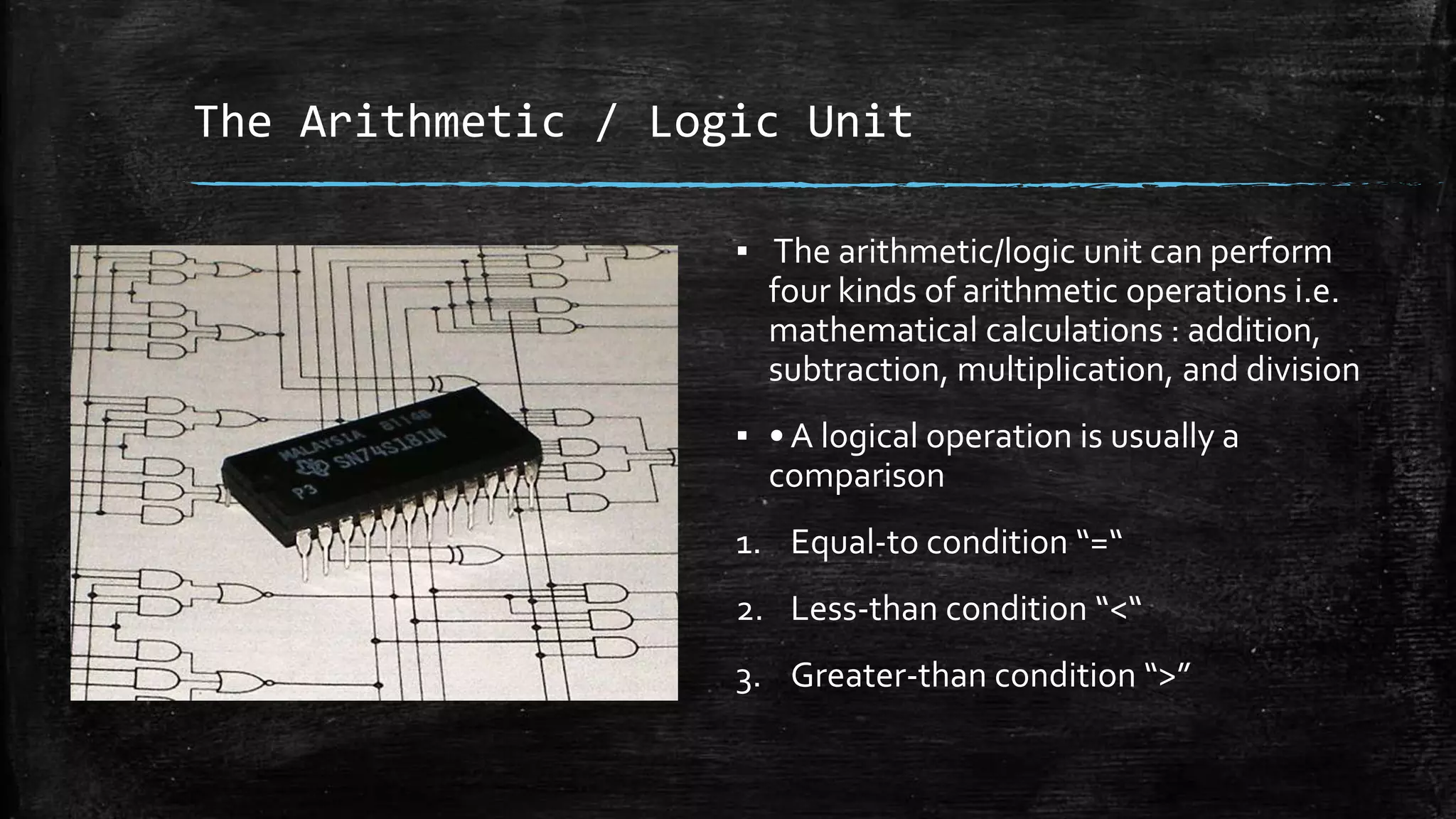 The Arithmetic / Logic Unit
▪ The arithmetic/logic unit can perform
four kinds of arithmetic operations i.e.
mathematical calculations : addition,
subtraction, multiplication, and division
▪ • A logical operation is usually a
comparison
1. Equal-to condition “=“
2. Less-than condition “<“
3. Greater-than condition “>”
 