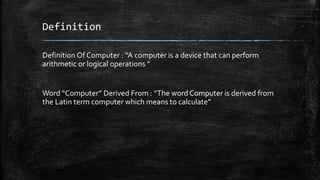 Definition
Definition Of Computer : “A computer is a device that can perform
arithmetic or logical operations ”
Word “Computer” Derived From : “The word Computer is derived from
the Latin term computer which means to calculate”
 
