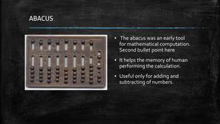 ABACUS
▪ The abacus was an early tool
for mathematical computation.
Second bullet point here
▪ It helps the memory of human
performing the calculation.
▪ Useful only for adding and
subtracting of numbers.
 