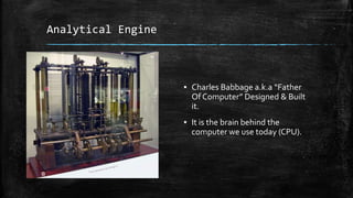 Analytical Engine
▪ Charles Babbage a.k.a “Father
Of Computer” Designed & Built
it.
▪ It is the brain behind the
computer we use today (CPU).
 