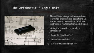 The Arithmetic / Logic Unit
▪ The arithmetic/logic unit can perform
four kinds of arithmetic operations i.e.
mathematical calculations : addition,
subtraction, multiplication, and division
▪ • A logical operation is usually a
comparison
1. Equal-to condition “=“
2. Less-than condition “<“
3. Greater-than condition “>”
 