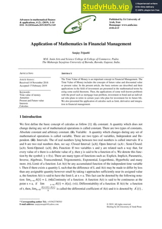 Advances in mathematical finance
& applications, 4 (2), (2019), 1-14
DOI: 10.22034/amfa.2019.583576.1169
Published by IA University of
Arak, Iran
Homepage: www.amfa.iau-
arak.ac.ir
* Corresponding author Tel.: +919425780503
E-mail address: sanjaymsupdr@yahoo.com © 2019. All rights reserved.
Hosting by IA University of Arak Press
Application of Mathematics in Financial Management
Sanjay Tripathi
M.K. Amin Arts and Science College & College of Commerce, Padra
The Maharaja Sayajirao University of Baroda, Baroda, Gujarat, India.
ARTICLE INFO
Article history:
Received 14 November 2018
Accepted 17 February 2019
Keywords:
Time value of money
Annuities
Present and Future value
Interests
Calculus
ABSTRACT
The Time Value of Money is an important concept in Financial Management. The
Time Value of Money includes the concepts of future value and discounted value
or present value. In the present article, the basic notions are described and their
applications in the field of investment are presented in the mathematical terms by
using some useful theorems. Then, the applications of some well-known problems
with the proof such as mortgage loan problem, investment in bond and an individ-
ual who plans to retire in certain years who plan for investment for its future life.
We also presented the application of calculus such as limit, derivative and integra-
tion in financial management.
1 Introduction
We first define the basic concept of calculus as follow [1]: (i). constant: A quantity which does not
change during any set of mathematical operations is called constant. There are two types of constants,
Absolute constant and arbitrary constant. (ii). Variable: A quantity which changes during any set of
mathematical operations is called variable. There are two types of variables, Independent and De-
pendent. (iii). Intervals: The of real numbers lying between two real numbers is called intervals: If a
and b are two real numbers then, we say: Closed Interval: [a,b]; Open Interval: (a,b) ; Semi-Closed:
[a,b); Semi-Opened: (a,b]. (iv). Function: If two variables x and y are related such a way that, for
every value of x there is a definite value of y, then y is said to be a function of x. We denote this func-
tion by the symbol: y = f(x). There are many types of functions such as: Explicit, Implicit, Parametric,
Inverse, Algebraic, Transcendental, Trigonometric, Exponential, Logarithmic, Hyperbolic and many
more. (v). Limit of a function: Let A(t) be any accumulated function of the independent time variable
t. Then if there exists a quantity L such that the difference of L and A(t) may be made to differ by less
than any assignable quantity however small by taking t approaches sufficiently near its assigned value
a, the function A(t) is said to have the limit L at x = a. This fact can be denoted by the following nota-
tion: lim𝑥→𝑎 𝐴 𝑡 = 𝐿. (vi).Continuity of a function: A function A(t) is said to be continuous at the
point x = a, if lim 𝑥→𝑎 𝐴 𝑡 = 𝐴(𝑎). (vii). Differentiability of a function: If A(t) be a function
of t, then, lim𝑕→0
𝐴 𝑥+𝑕 −𝐴(𝑥)
𝑕
is called the differential coefficient of A(t) and it is denoted by 𝐴′
(𝑡) ,
 