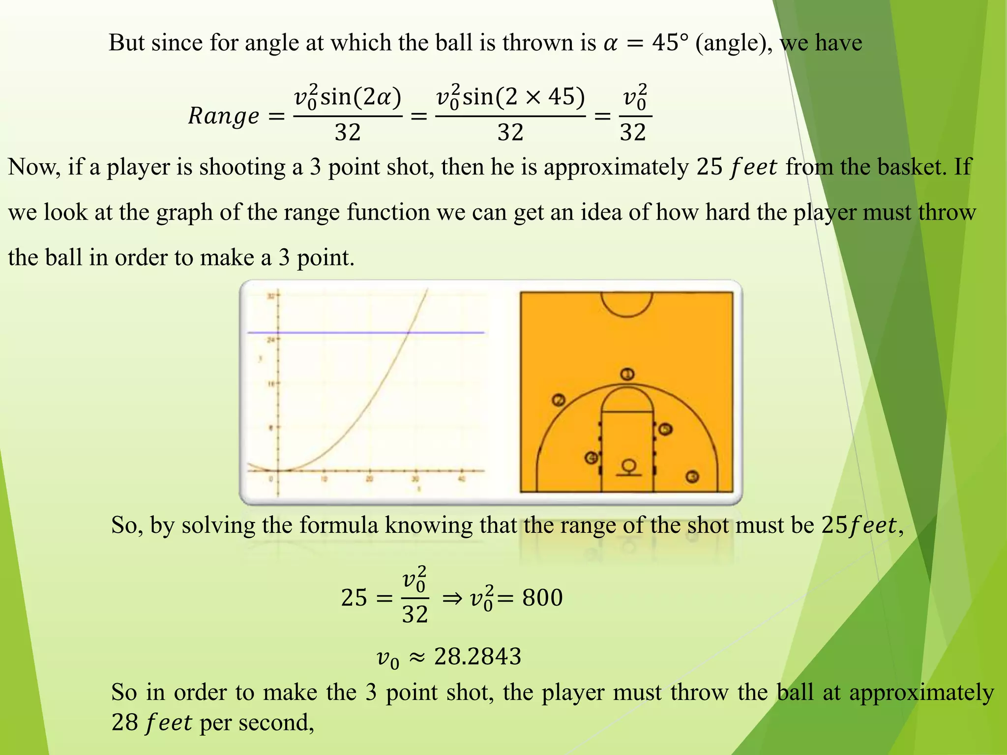 But since for angle at which the ball is thrown is 𝛼 = 45° (angle), we have
𝑅𝑎𝑛𝑔𝑒 =
𝑣0
2
sin(2𝛼)
32
=
𝑣0
2
sin(2 × 45)
32
=
𝑣0
2
32
Now, if a player is shooting a 3 point shot, then he is approximately 25 𝑓𝑒𝑒𝑡 from the basket. If
we look at the graph of the range function we can get an idea of how hard the player must throw
the ball in order to make a 3 point.
So, by solving the formula knowing that the range of the shot must be 25𝑓𝑒𝑒𝑡,
25 =
𝑣0
2
32
⇒ 𝑣0
2
= 800
𝑣0 ≈ 28.2843
So in order to make the 3 point shot, the player must throw the ball at approximately
28 𝑓𝑒𝑒𝑡 per second,
 