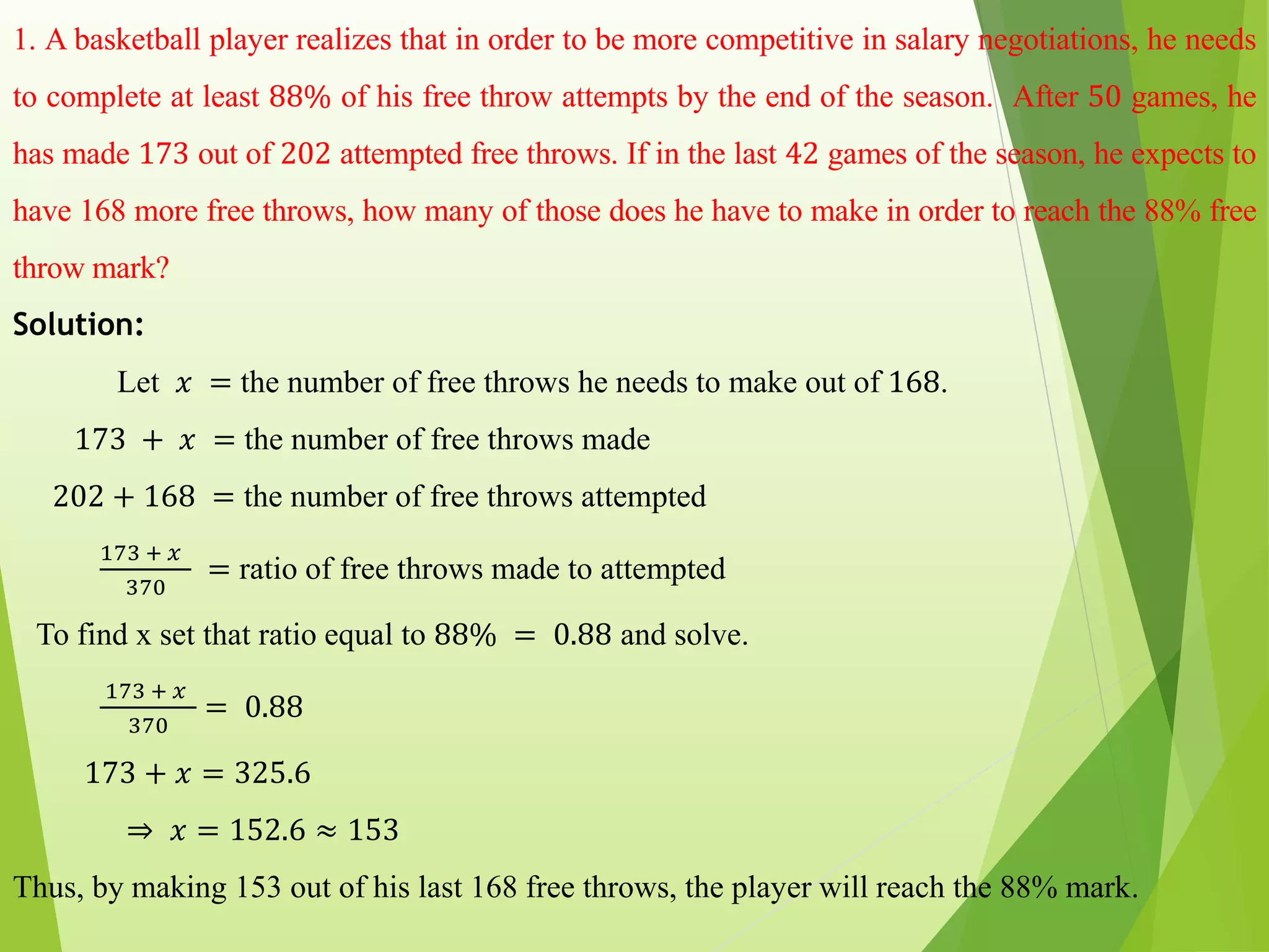 1. A basketball player realizes that in order to be more competitive in salary negotiations, he needs
to complete at least 88% of his free throw attempts by the end of the season. After 50 games, he
has made 173 out of 202 attempted free throws. If in the last 42 games of the season, he expects to
have 168 more free throws, how many of those does he have to make in order to reach the 88% free
throw mark?
Solution:
Let 𝑥 = the number of free throws he needs to make out of 168.
173 + 𝑥 = the number of free throws made
202 + 168 = the number of free throws attempted
173 + 𝑥
370
= ratio of free throws made to attempted
To find x set that ratio equal to 88% = 0.88 and solve.
173 + 𝑥
370
= 0.88
173 + 𝑥 = 325.6
⇒ 𝑥 = 152.6 ≈ 153
Thus, by making 153 out of his last 168 free throws, the player will reach the 88% mark.
 