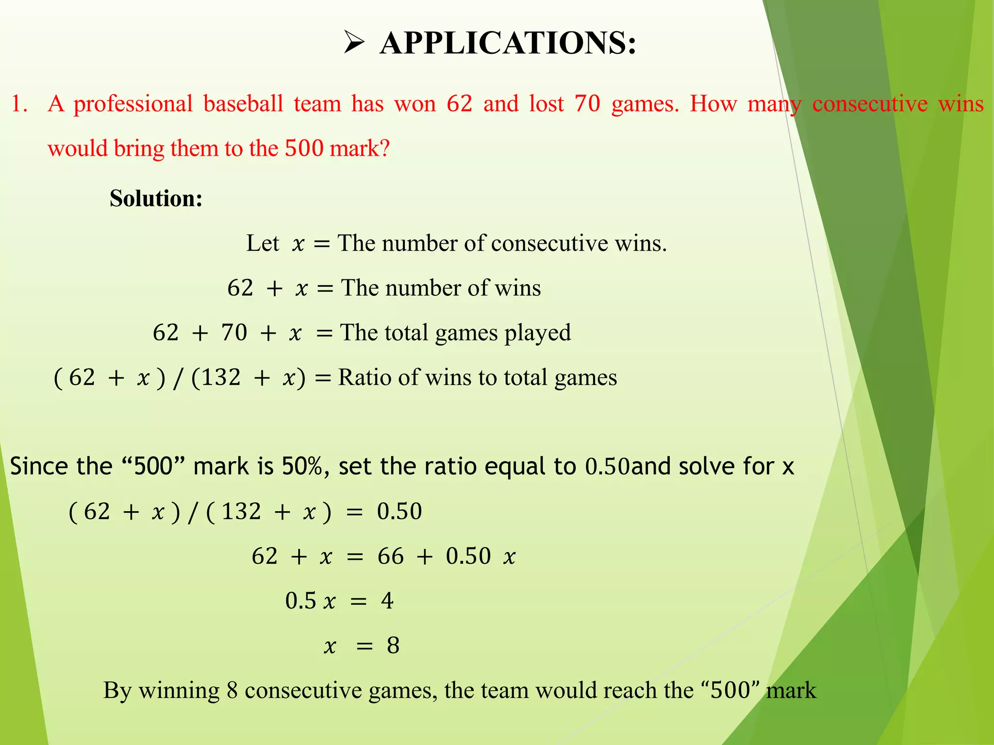 APPLICATIONS:
1. A professional baseball team has won 62 and lost 70 games. How many consecutive wins
would bring them to the 500 mark?
Solution:
Let 𝑥 = The number of consecutive wins.
62 + 𝑥 = The number of wins
62 + 70 + 𝑥 = The total games played
( 62 + 𝑥 ) / (132 + 𝑥) = Ratio of wins to total games
Since the “500” mark is 50%, set the ratio equal to 0.50and solve for x
( 62 + 𝑥 ) / ( 132 + 𝑥 ) = 0.50
62 + 𝑥 = 66 + 0.50 𝑥
0.5 𝑥 = 4
𝑥 = 8
By winning 8 consecutive games, the team would reach the “500” mark
 