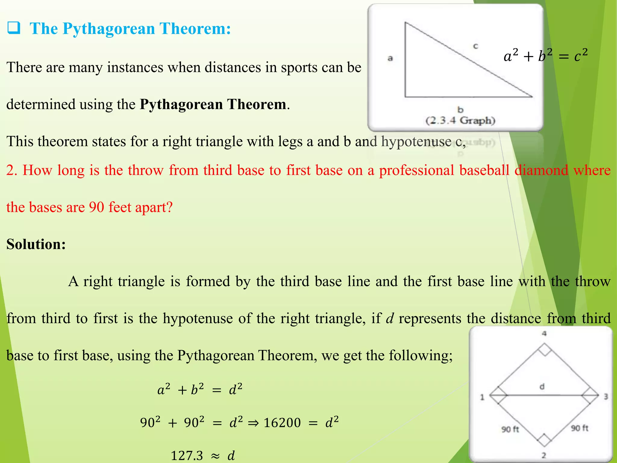  The Pythagorean Theorem:
There are many instances when distances in sports can be
determined using the Pythagorean Theorem.
This theorem states for a right triangle with legs a and b and hypotenuse c,
𝑎2 + 𝑏2 = 𝑐2
2. How long is the throw from third base to first base on a professional baseball diamond where
the bases are 90 feet apart?
Solution:
A right triangle is formed by the third base line and the first base line with the throw
from third to first is the hypotenuse of the right triangle, if d represents the distance from third
base to first base, using the Pythagorean Theorem, we get the following;
𝑎2
+ 𝑏2
= 𝑑2
902
+ 902
= 𝑑2
⇒ 16200 = 𝑑2
127.3 ≈ 𝑑
 