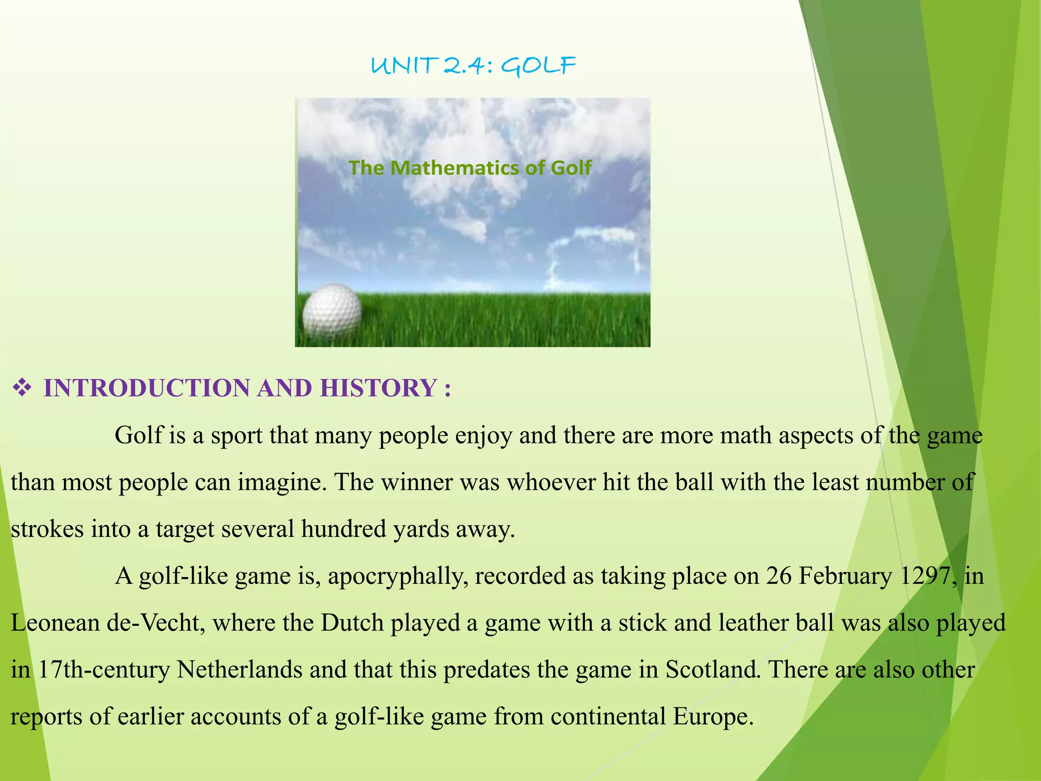 UNIT 2.4: GOLF
The Mathematics of Golf
 INTRODUCTION AND HISTORY :
Golf is a sport that many people enjoy and there are more math aspects of the game
than most people can imagine. The winner was whoever hit the ball with the least number of
strokes into a target several hundred yards away.
A golf-like game is, apocryphally, recorded as taking place on 26 February 1297, in
Leonean de-Vecht, where the Dutch played a game with a stick and leather ball was also played
in 17th-century Netherlands and that this predates the game in Scotland. There are also other
reports of earlier accounts of a golf-like game from continental Europe.
 