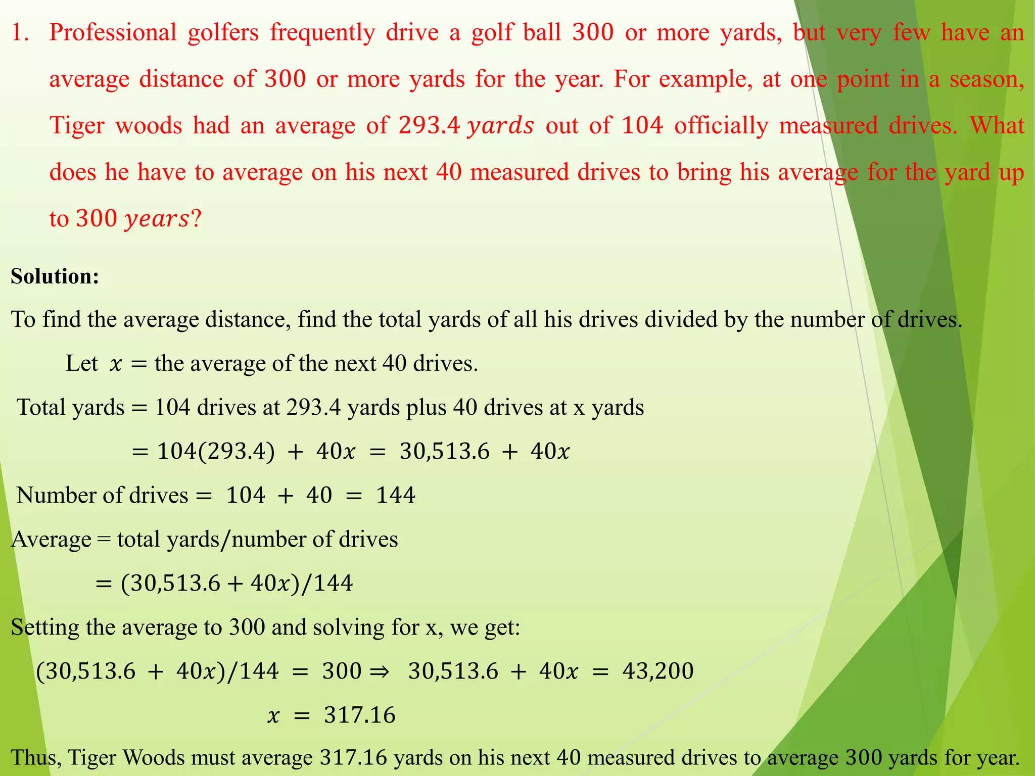 1. Professional golfers frequently drive a golf ball 300 or more yards, but very few have an
average distance of 300 or more yards for the year. For example, at one point in a season,
Tiger woods had an average of 293.4 𝑦𝑎𝑟𝑑𝑠 out of 104 officially measured drives. What
does he have to average on his next 40 measured drives to bring his average for the yard up
to 300 𝑦𝑒𝑎𝑟𝑠?
Solution:
To find the average distance, find the total yards of all his drives divided by the number of drives.
Let 𝑥 = the average of the next 40 drives.
Total yards = 104 drives at 293.4 yards plus 40 drives at x yards
= 104(293.4) + 40𝑥 = 30,513.6 + 40𝑥
Number of drives = 104 + 40 = 144
Average = total yards/number of drives
= (30,513.6 + 40𝑥)/144
Setting the average to 300 and solving for x, we get:
(30,513.6 + 40𝑥)/144 = 300 ⇒ 30,513.6 + 40𝑥 = 43,200
𝑥 = 317.16
Thus, Tiger Woods must average 317.16 yards on his next 40 measured drives to average 300 yards for year.
 