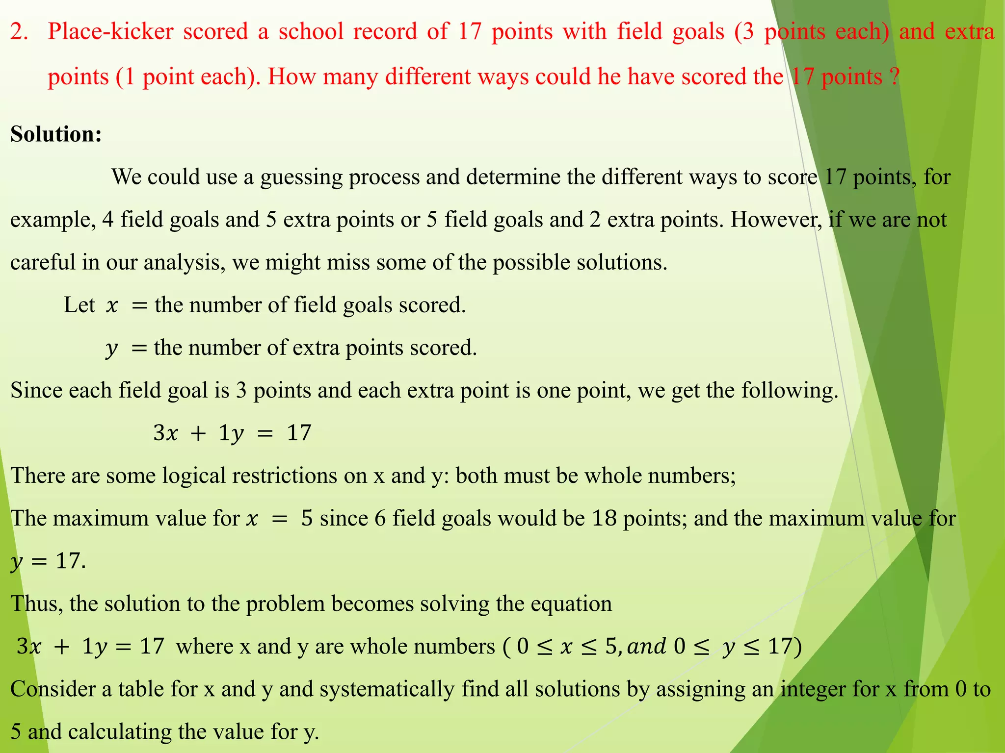 2. Place-kicker scored a school record of 17 points with field goals (3 points each) and extra
points (1 point each). How many different ways could he have scored the 17 points ?
Solution:
We could use a guessing process and determine the different ways to score 17 points, for
example, 4 field goals and 5 extra points or 5 field goals and 2 extra points. However, if we are not
careful in our analysis, we might miss some of the possible solutions.
Let 𝑥 = the number of field goals scored.
𝑦 = the number of extra points scored.
Since each field goal is 3 points and each extra point is one point, we get the following.
3𝑥 + 1𝑦 = 17
There are some logical restrictions on x and y: both must be whole numbers;
The maximum value for 𝑥 = 5 since 6 field goals would be 18 points; and the maximum value for
𝑦 = 17.
Thus, the solution to the problem becomes solving the equation
3𝑥 + 1𝑦 = 17 where x and y are whole numbers ( 0 ≤ 𝑥 ≤ 5, 𝑎𝑛𝑑 0 ≤ 𝑦 ≤ 17)
Consider a table for x and y and systematically find all solutions by assigning an integer for x from 0 to
5 and calculating the value for y.
 
