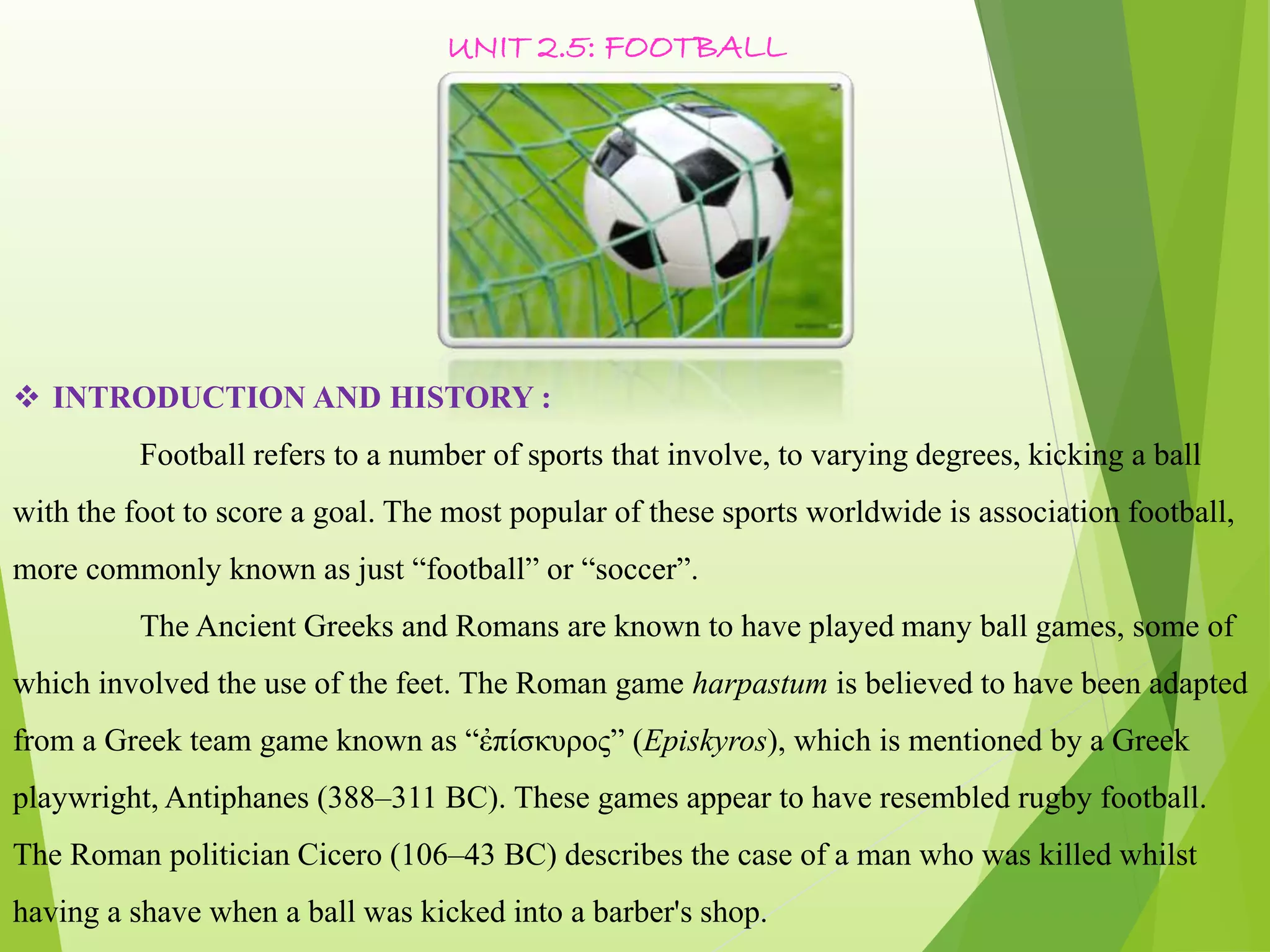 UNIT 2.5: FOOTBALL
 INTRODUCTION AND HISTORY :
Football refers to a number of sports that involve, to varying degrees, kicking a ball
with the foot to score a goal. The most popular of these sports worldwide is association football,
more commonly known as just “football” or “soccer”.
The Ancient Greeks and Romans are known to have played many ball games, some of
which involved the use of the feet. The Roman game harpastum is believed to have been adapted
from a Greek team game known as “ἐπίσκυρος” (Episkyros), which is mentioned by a Greek
playwright, Antiphanes (388–311 BC). These games appear to have resembled rugby football.
The Roman politician Cicero (106–43 BC) describes the case of a man who was killed whilst
having a shave when a ball was kicked into a barber's shop.
 