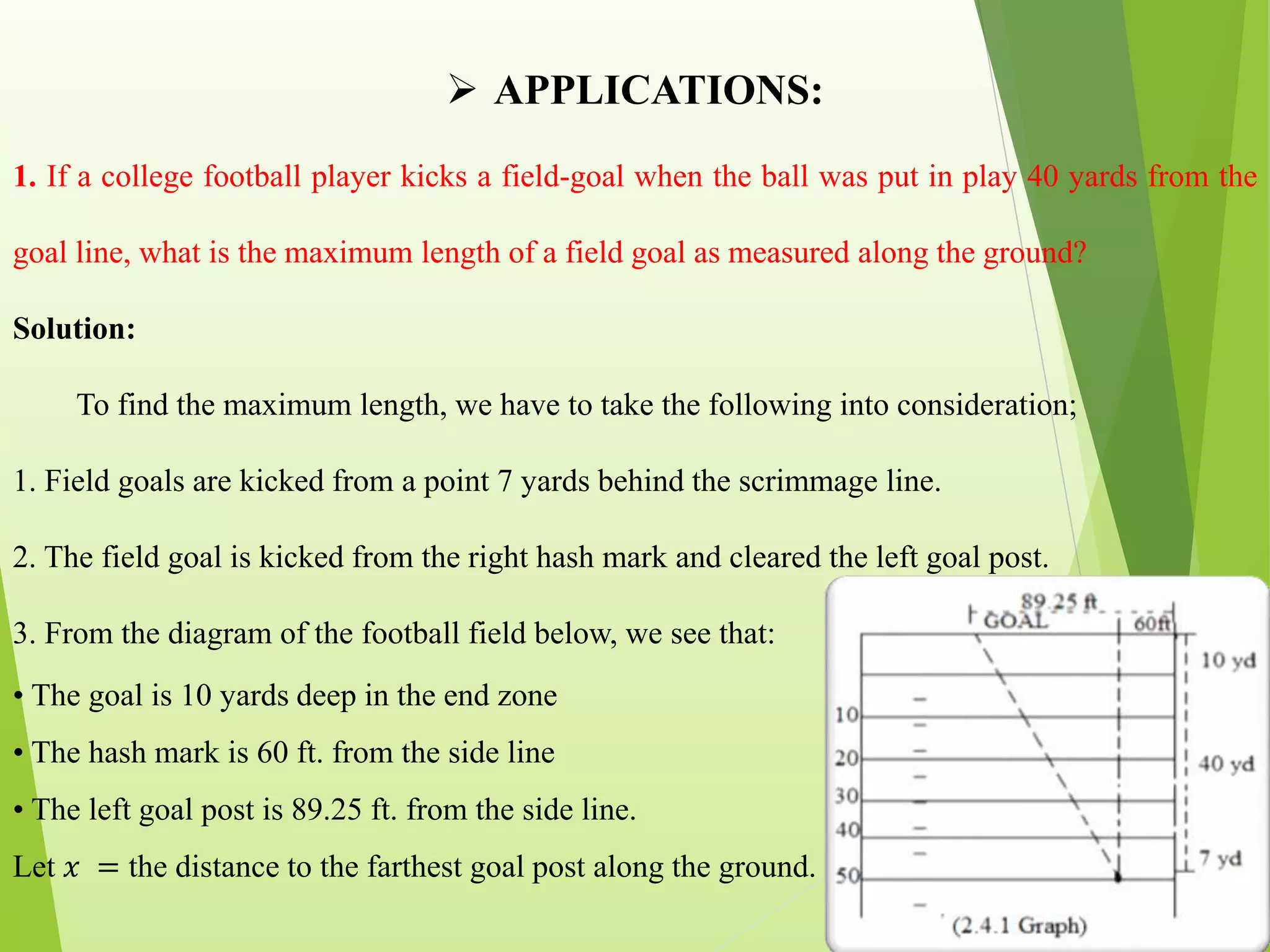  APPLICATIONS:
1. If a college football player kicks a field-goal when the ball was put in play 40 yards from the
goal line, what is the maximum length of a field goal as measured along the ground?
Solution:
To find the maximum length, we have to take the following into consideration;
1. Field goals are kicked from a point 7 yards behind the scrimmage line.
2. The field goal is kicked from the right hash mark and cleared the left goal post.
3. From the diagram of the football field below, we see that:
• The goal is 10 yards deep in the end zone
• The hash mark is 60 ft. from the side line
• The left goal post is 89.25 ft. from the side line.
Let 𝑥 = the distance to the farthest goal post along the ground.
 