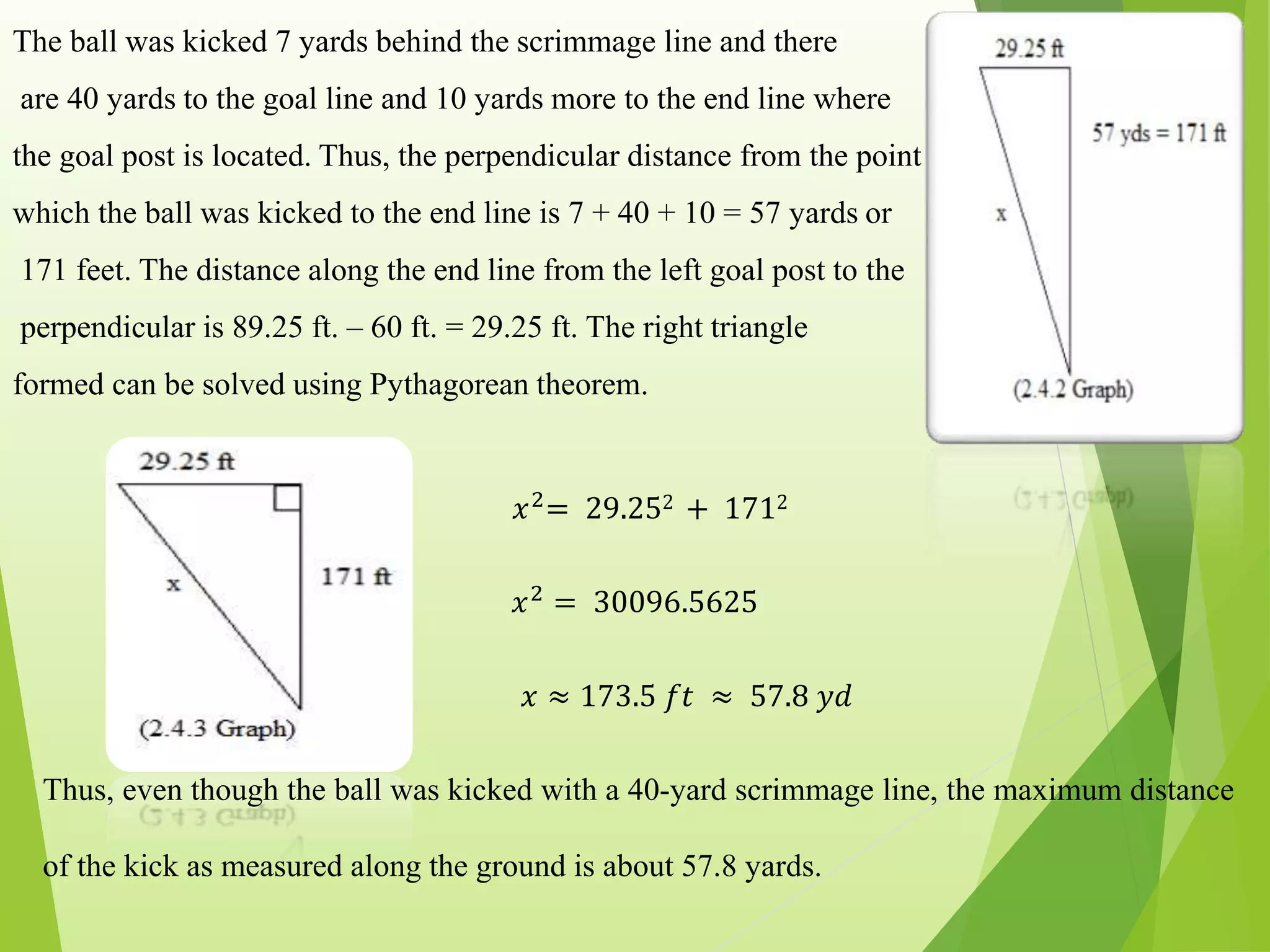 The ball was kicked 7 yards behind the scrimmage line and there
are 40 yards to the goal line and 10 yards more to the end line where
the goal post is located. Thus, the perpendicular distance from the point
which the ball was kicked to the end line is 7 + 40 + 10 = 57 yards or
171 feet. The distance along the end line from the left goal post to the
perpendicular is 89.25 ft. – 60 ft. = 29.25 ft. The right triangle
formed can be solved using Pythagorean theorem.
𝑥2= 29.252 + 1712
𝑥2
= 30096.5625
𝑥 ≈ 173.5 𝑓𝑡 ≈ 57.8 𝑦𝑑
Thus, even though the ball was kicked with a 40-yard scrimmage line, the maximum distance
of the kick as measured along the ground is about 57.8 yards.
 