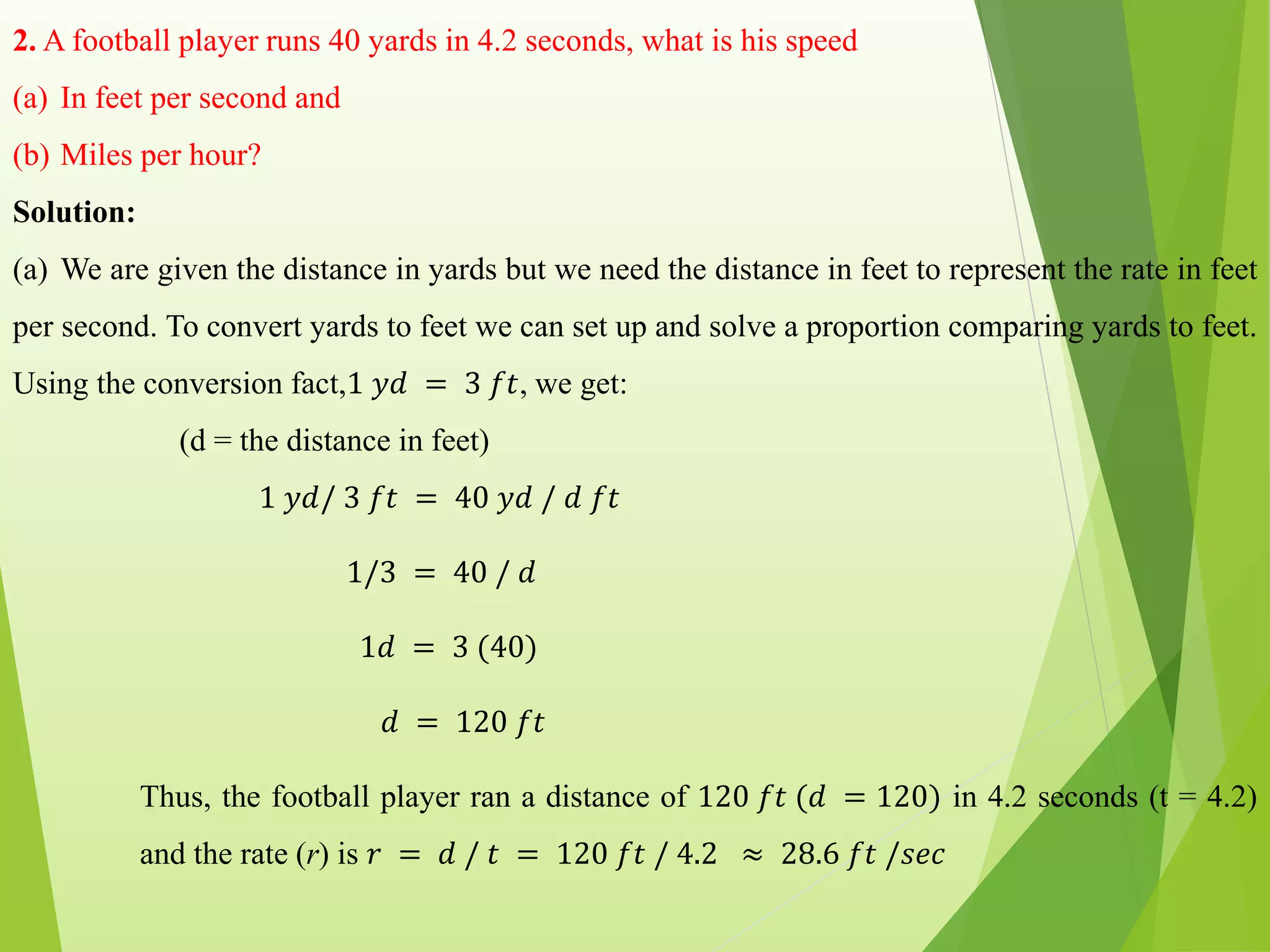 2. A football player runs 40 yards in 4.2 seconds, what is his speed
(a) In feet per second and
(b) Miles per hour?
Solution:
(a) We are given the distance in yards but we need the distance in feet to represent the rate in feet
per second. To convert yards to feet we can set up and solve a proportion comparing yards to feet.
Using the conversion fact,1 𝑦𝑑 = 3 𝑓𝑡, we get:
(d = the distance in feet)
1 𝑦𝑑/ 3 𝑓𝑡 = 40 𝑦𝑑 / 𝑑 𝑓𝑡
1/3 = 40 / 𝑑
1𝑑 = 3 (40)
𝑑 = 120 𝑓𝑡
Thus, the football player ran a distance of 120 𝑓𝑡 (𝑑 = 120) in 4.2 seconds (t = 4.2)
and the rate (r) is 𝑟 = 𝑑 / 𝑡 = 120 𝑓𝑡 / 4.2 ≈ 28.6 𝑓𝑡 /𝑠𝑒𝑐
 