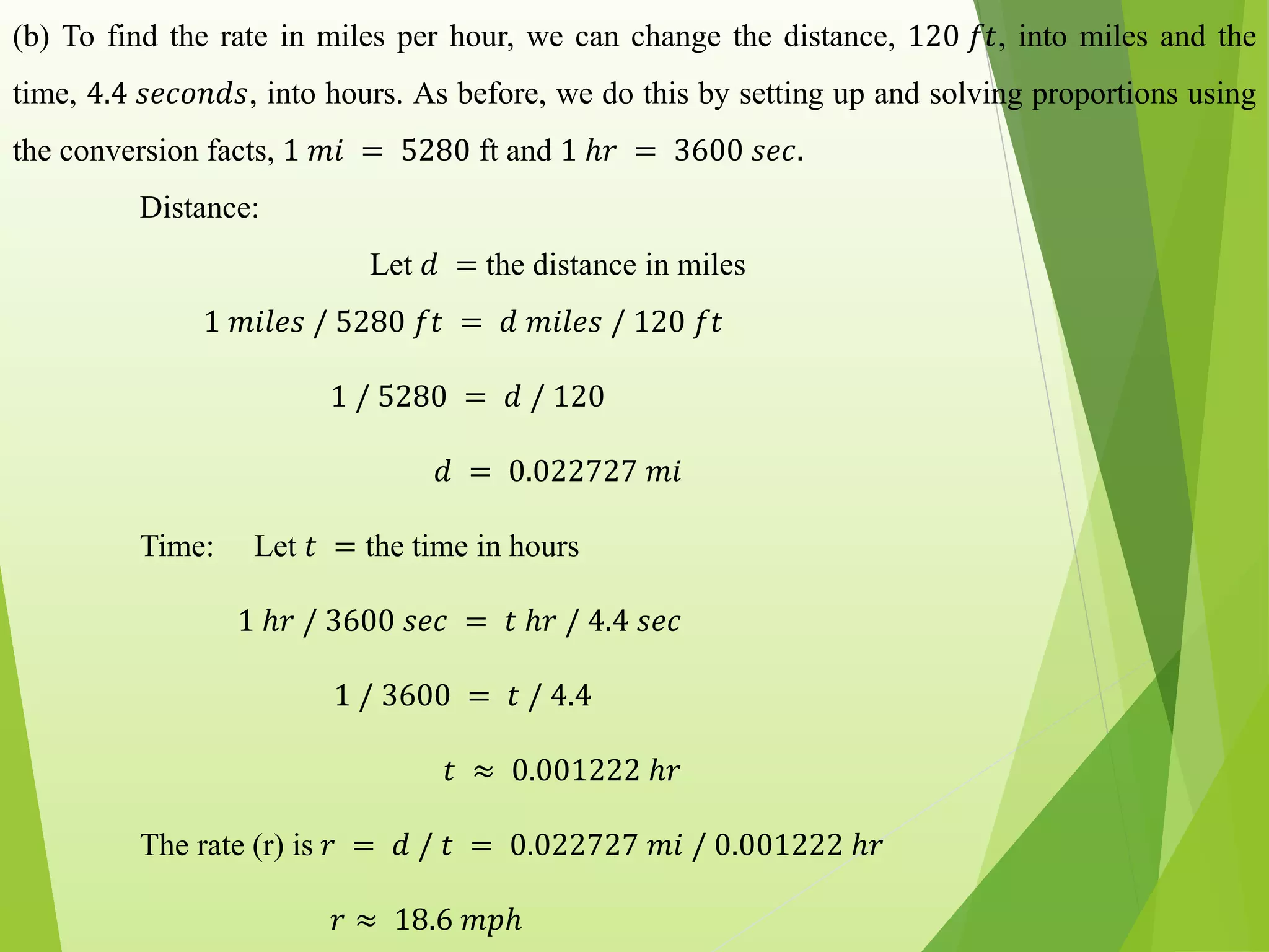 (b) To find the rate in miles per hour, we can change the distance, 120 𝑓𝑡, into miles and the
time, 4.4 𝑠𝑒𝑐𝑜𝑛𝑑𝑠, into hours. As before, we do this by setting up and solving proportions using
the conversion facts, 1 𝑚𝑖 = 5280 ft and 1 ℎ𝑟 = 3600 𝑠𝑒𝑐.
Distance:
Let 𝑑 = the distance in miles
1 𝑚𝑖𝑙𝑒𝑠 / 5280 𝑓𝑡 = 𝑑 𝑚𝑖𝑙𝑒𝑠 / 120 𝑓𝑡
1 / 5280 = 𝑑 / 120
𝑑 = 0.022727 𝑚𝑖
Time: Let 𝑡 = the time in hours
1 ℎ𝑟 / 3600 𝑠𝑒𝑐 = 𝑡 ℎ𝑟 / 4.4 𝑠𝑒𝑐
1 / 3600 = 𝑡 / 4.4
𝑡 ≈ 0.001222 ℎ𝑟
The rate (r) is 𝑟 = 𝑑 / 𝑡 = 0.022727 𝑚𝑖 / 0.001222 ℎ𝑟
𝑟 ≈ 18.6 𝑚𝑝ℎ
 