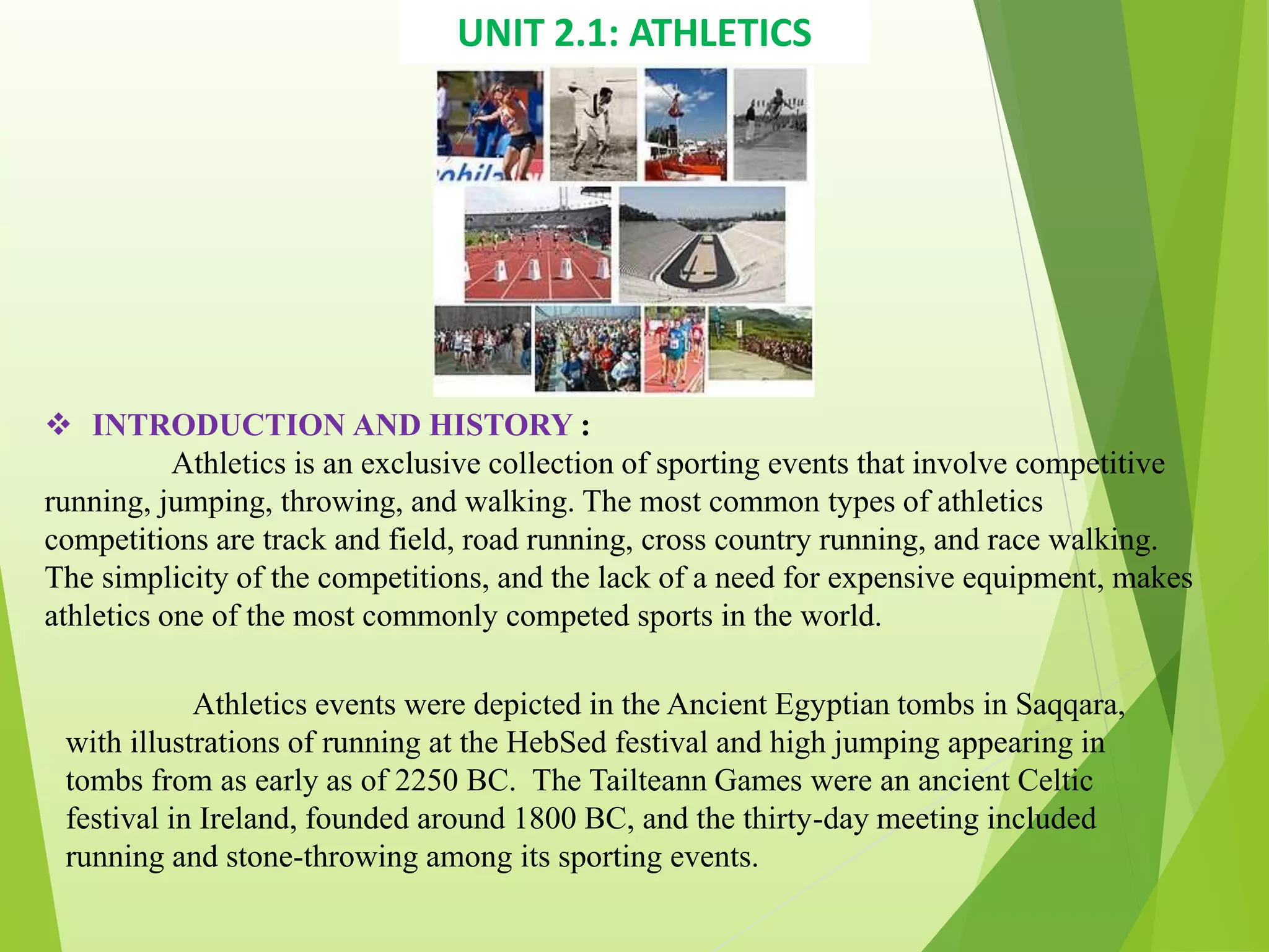 UNIT 2.1: ATHLETICS
 INTRODUCTION AND HISTORY :
Athletics is an exclusive collection of sporting events that involve competitive
running, jumping, throwing, and walking. The most common types of athletics
competitions are track and field, road running, cross country running, and race walking.
The simplicity of the competitions, and the lack of a need for expensive equipment, makes
athletics one of the most commonly competed sports in the world.
Athletics events were depicted in the Ancient Egyptian tombs in Saqqara,
with illustrations of running at the HebSed festival and high jumping appearing in
tombs from as early as of 2250 BC. The Tailteann Games were an ancient Celtic
festival in Ireland, founded around 1800 BC, and the thirty-day meeting included
running and stone-throwing among its sporting events.
 