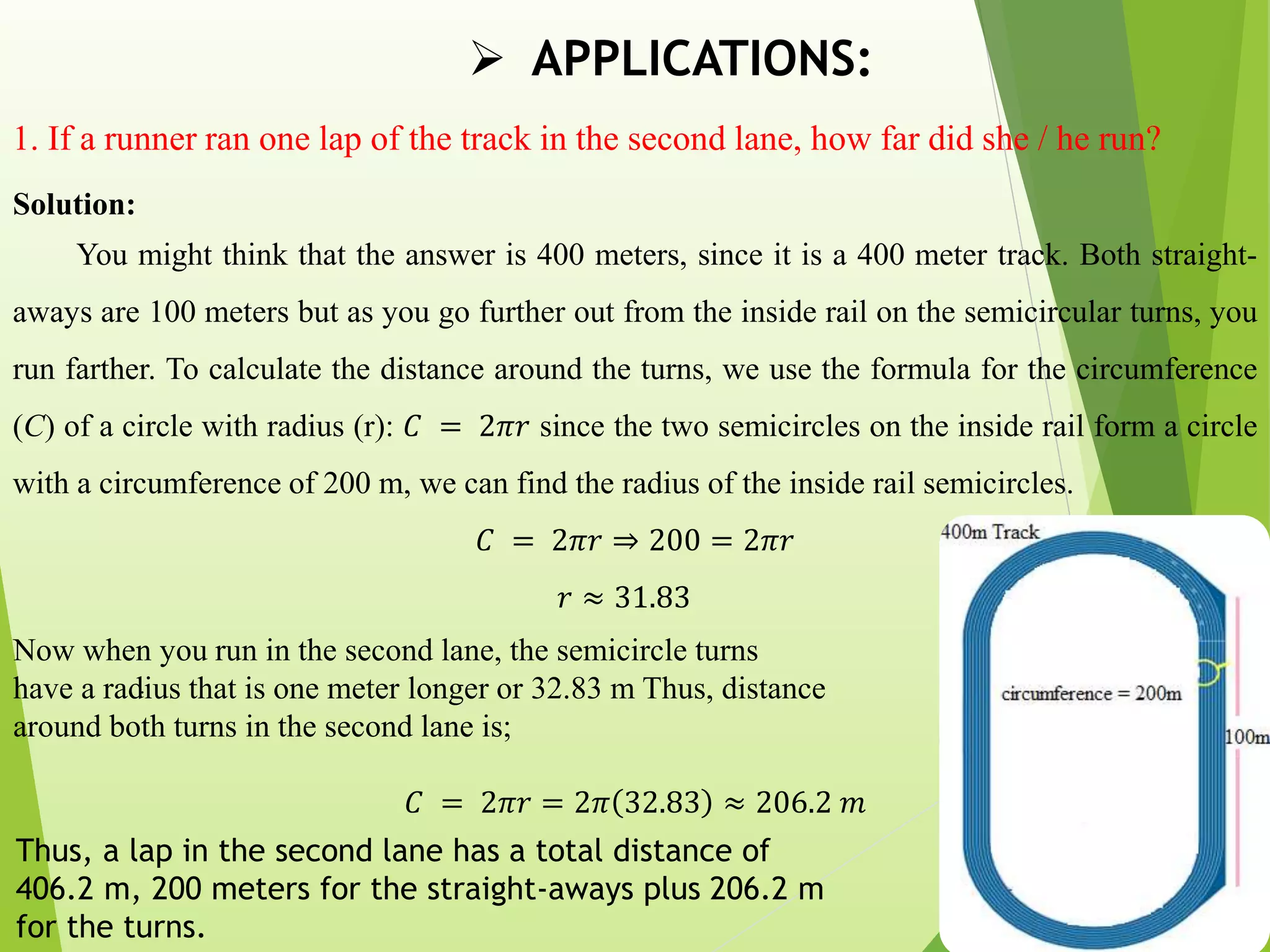  APPLICATIONS:
1. If a runner ran one lap of the track in the second lane, how far did she / he run?
Solution:
You might think that the answer is 400 meters, since it is a 400 meter track. Both straight-
aways are 100 meters but as you go further out from the inside rail on the semicircular turns, you
run farther. To calculate the distance around the turns, we use the formula for the circumference
(C) of a circle with radius (r): 𝐶 = 2𝜋𝑟 since the two semicircles on the inside rail form a circle
with a circumference of 200 m, we can find the radius of the inside rail semicircles.
𝐶 = 2𝜋𝑟 ⇒ 200 = 2𝜋𝑟
𝑟 ≈ 31.83
Now when you run in the second lane, the semicircle turns
have a radius that is one meter longer or 32.83 m Thus, distance
around both turns in the second lane is;
𝐶 = 2𝜋𝑟 = 2𝜋 32.83 ≈ 206.2 𝑚
.
Thus, a lap in the second lane has a total distance of
406.2 m, 200 meters for the straight-aways plus 206.2 m
for the turns.
 