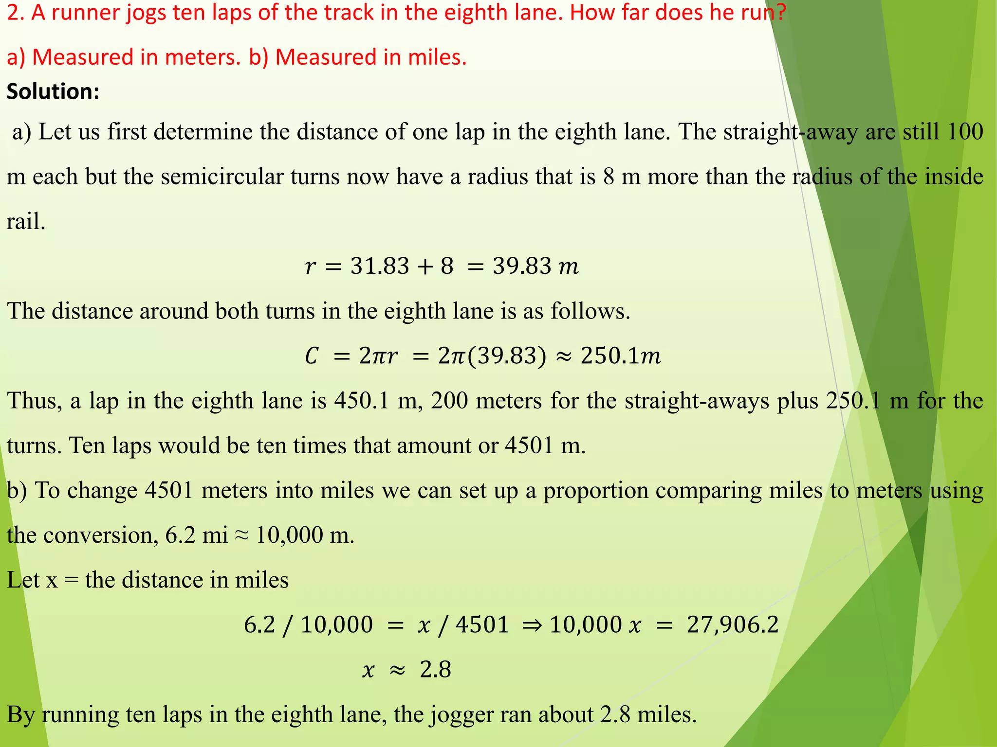 2. A runner jogs ten laps of the track in the eighth lane. How far does he run?
a) Measured in meters. b) Measured in miles.
Solution:
a) Let us first determine the distance of one lap in the eighth lane. The straight-away are still 100
m each but the semicircular turns now have a radius that is 8 m more than the radius of the inside
rail.
𝑟 = 31.83 + 8 = 39.83 𝑚
The distance around both turns in the eighth lane is as follows.
𝐶 = 2𝜋𝑟 = 2𝜋(39.83) ≈ 250.1𝑚
Thus, a lap in the eighth lane is 450.1 m, 200 meters for the straight-aways plus 250.1 m for the
turns. Ten laps would be ten times that amount or 4501 m.
b) To change 4501 meters into miles we can set up a proportion comparing miles to meters using
the conversion, 6.2 mi ≈ 10,000 m.
Let x = the distance in miles
6.2 / 10,000 = 𝑥 / 4501 ⇒ 10,000 𝑥 = 27,906.2
𝑥 ≈ 2.8
By running ten laps in the eighth lane, the jogger ran about 2.8 miles.
 