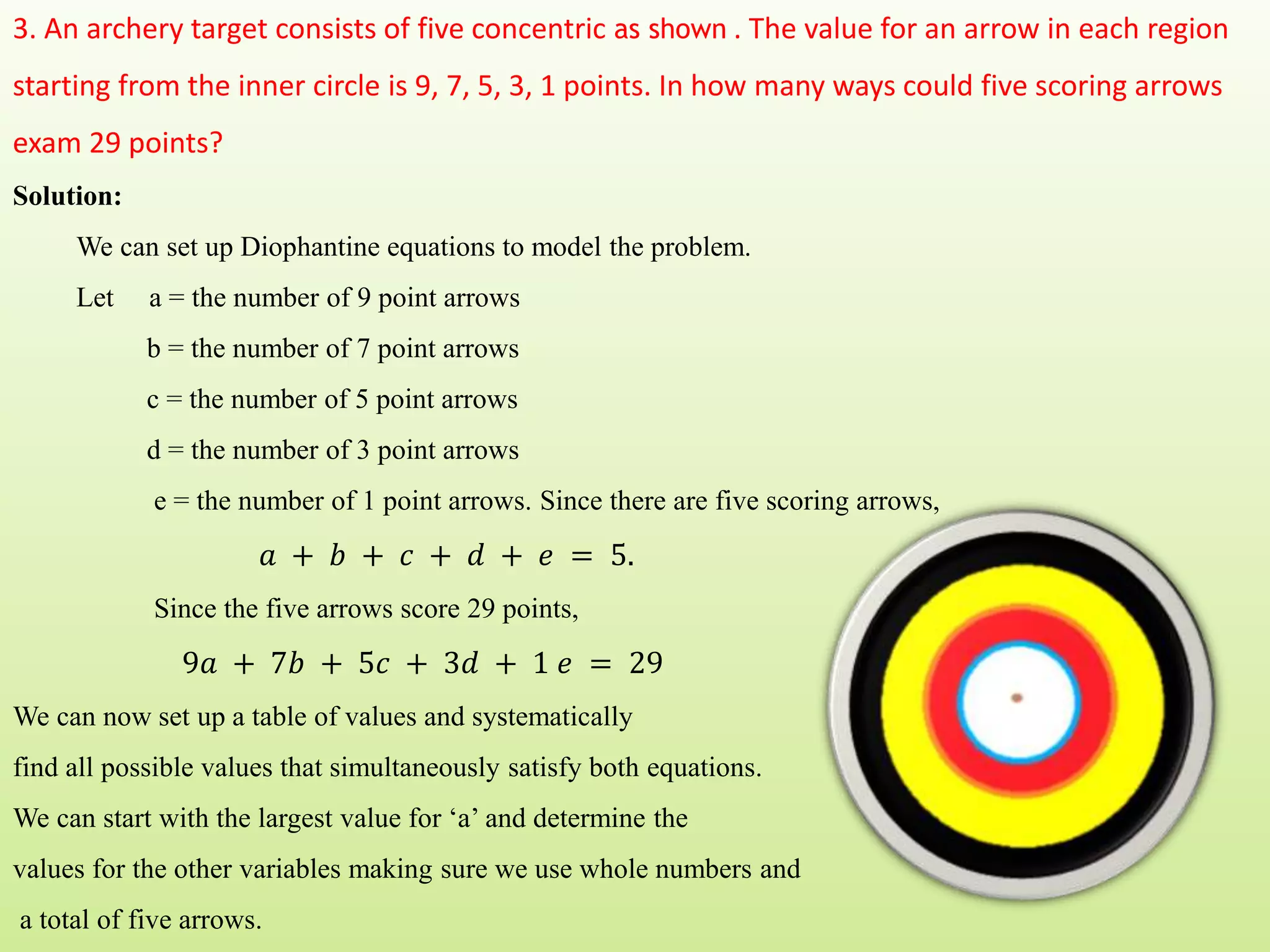 3. An archery target consists of five concentric as shown . The value for an arrow in each region
starting from the inner circle is 9, 7, 5, 3, 1 points. In how many ways could five scoring arrows
exam 29 points?
Solution:
We can set up Diophantine equations to model the problem.
Let a = the number of 9 point arrows
b = the number of 7 point arrows
c = the number of 5 point arrows
d = the number of 3 point arrows
e = the number of 1 point arrows. Since there are five scoring arrows,
𝑎 + 𝑏 + 𝑐 + 𝑑 + 𝑒 = 5.
Since the five arrows score 29 points,
9𝑎 + 7𝑏 + 5𝑐 + 3𝑑 + 1 𝑒 = 29
We can now set up a table of values and systematically
find all possible values that simultaneously satisfy both equations.
We can start with the largest value for ‘a’ and determine the
values for the other variables making sure we use whole numbers and
a total of five arrows.
 