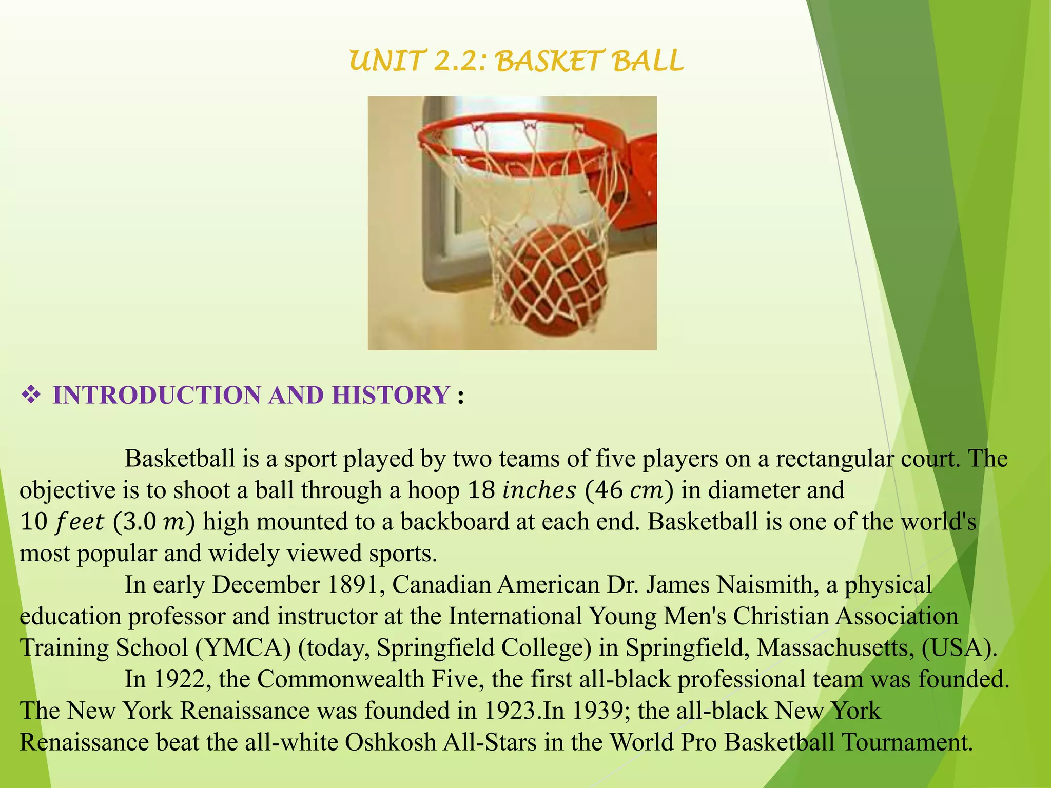 UNIT 2.2: BASKET BALL
 INTRODUCTION AND HISTORY :
Basketball is a sport played by two teams of five players on a rectangular court. The
objective is to shoot a ball through a hoop 18 𝑖𝑛𝑐ℎ𝑒𝑠 (46 𝑐𝑚) in diameter and
10 𝑓𝑒𝑒𝑡 (3.0 𝑚) high mounted to a backboard at each end. Basketball is one of the world's
most popular and widely viewed sports.
In early December 1891, Canadian American Dr. James Naismith, a physical
education professor and instructor at the International Young Men's Christian Association
Training School (YMCA) (today, Springfield College) in Springfield, Massachusetts, (USA).
In 1922, the Commonwealth Five, the first all-black professional team was founded.
The New York Renaissance was founded in 1923.In 1939; the all-black New York
Renaissance beat the all-white Oshkosh All-Stars in the World Pro Basketball Tournament.
 