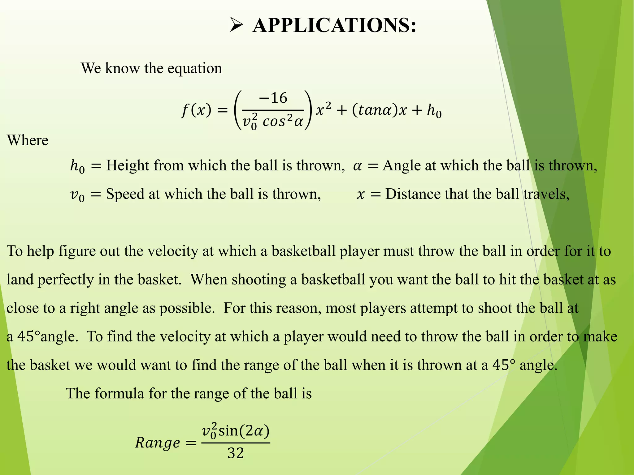  APPLICATIONS:
We know the equation
𝑓 𝑥 =
−16
𝑣0
2
𝑐𝑜𝑠2 𝛼
𝑥2
+ 𝑡𝑎𝑛𝛼 𝑥 + ℎ0
Where
ℎ0 = Height from which the ball is thrown, 𝛼 = Angle at which the ball is thrown,
𝑣0 = Speed at which the ball is thrown, 𝑥 = Distance that the ball travels,
To help figure out the velocity at which a basketball player must throw the ball in order for it to
land perfectly in the basket. When shooting a basketball you want the ball to hit the basket at as
close to a right angle as possible. For this reason, most players attempt to shoot the ball at
a 45°angle. To find the velocity at which a player would need to throw the ball in order to make
the basket we would want to find the range of the ball when it is thrown at a 45° angle.
The formula for the range of the ball is
𝑅𝑎𝑛𝑔𝑒 =
𝑣0
2
sin(2𝛼)
32
 