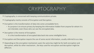 CRYPTOGRAPHY
 Cryptography, is concerned with keeping communications private.
 Cryptography mainly consists of Encryption and Decryption.
 Encryption is the transformation of data into some unreadable form.
 Its purpose is to ensure privacy by keeping the information hidden from anyone for whom it is
not intended, even those who can see the encrypted data.
 Decryption is the reverse of Encryption.
 It is the transformation of encrypted data back into some intelligible form.
 Encryption and Decryption require the use of some secret information, usually referred to as a key.
 Depending on the encryption mechanism used, the same key might be for both encryption and
decryption, while for other mechanism , the keys used for encryption and decryption might be
different.
 
