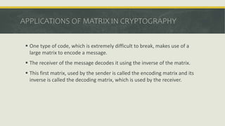 APPLICATIONS OF MATRIX IN CRYPTOGRAPHY
 One type of code, which is extremely difficult to break, makes use of a
large matrix to encode a message.
 The receiver of the message decodes it using the inverse of the matrix.
 This first matrix, used by the sender is called the encoding matrix and its
inverse is called the decoding matrix, which is used by the receiver.
 