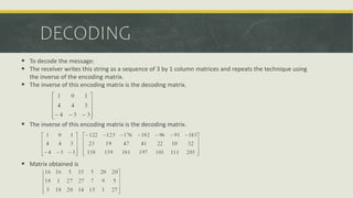 DECODING
 To decode the message:
 The receiver writes this string as a sequence of 3 by 1 column matrices and repeats the technique using
the inverse of the encoding matrix.
 The inverse of this encoding matrix is the decoding matrix.
 The inverse of this encoding matrix is the decoding matrix.
 Matrix obtained is
 