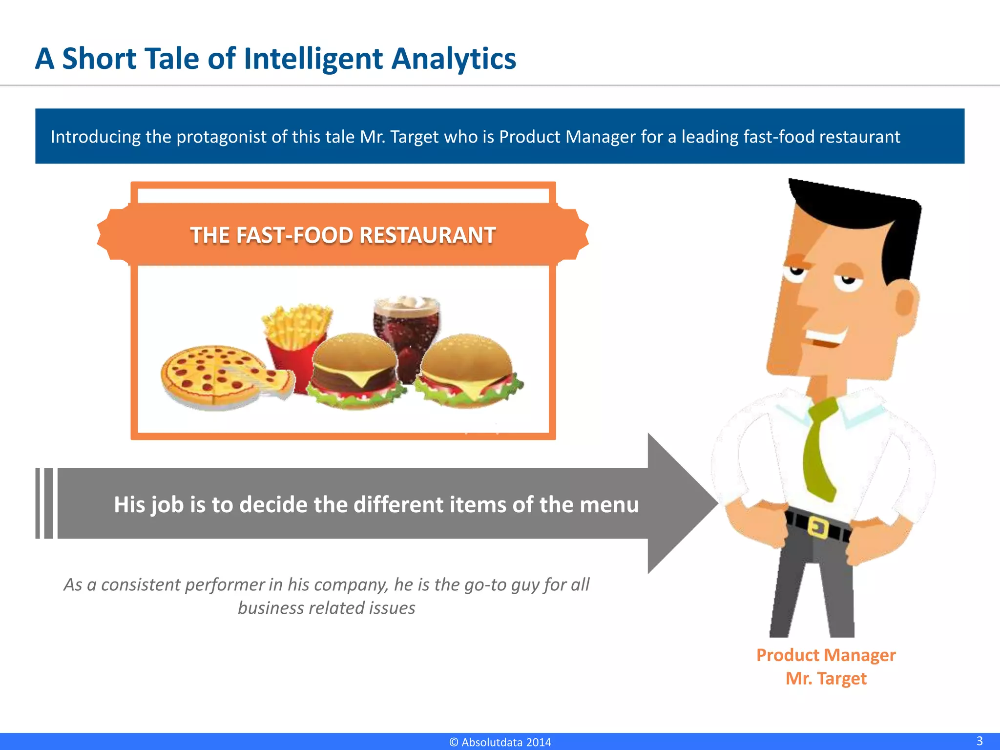 3© Absolutdata 2014 Proprietary and Confidential
A Short Tale of Intelligent Analytics
Introducing the protagonist of this tale Mr. Target who is Product Manager for a leading fast-food restaurant
THE FAST-FOOD RESTAURANT
His job is to decide the different items of the menu
As a consistent performer in his company, he is the go-to guy for all
business related issues
Product Manager
Mr. Target
 