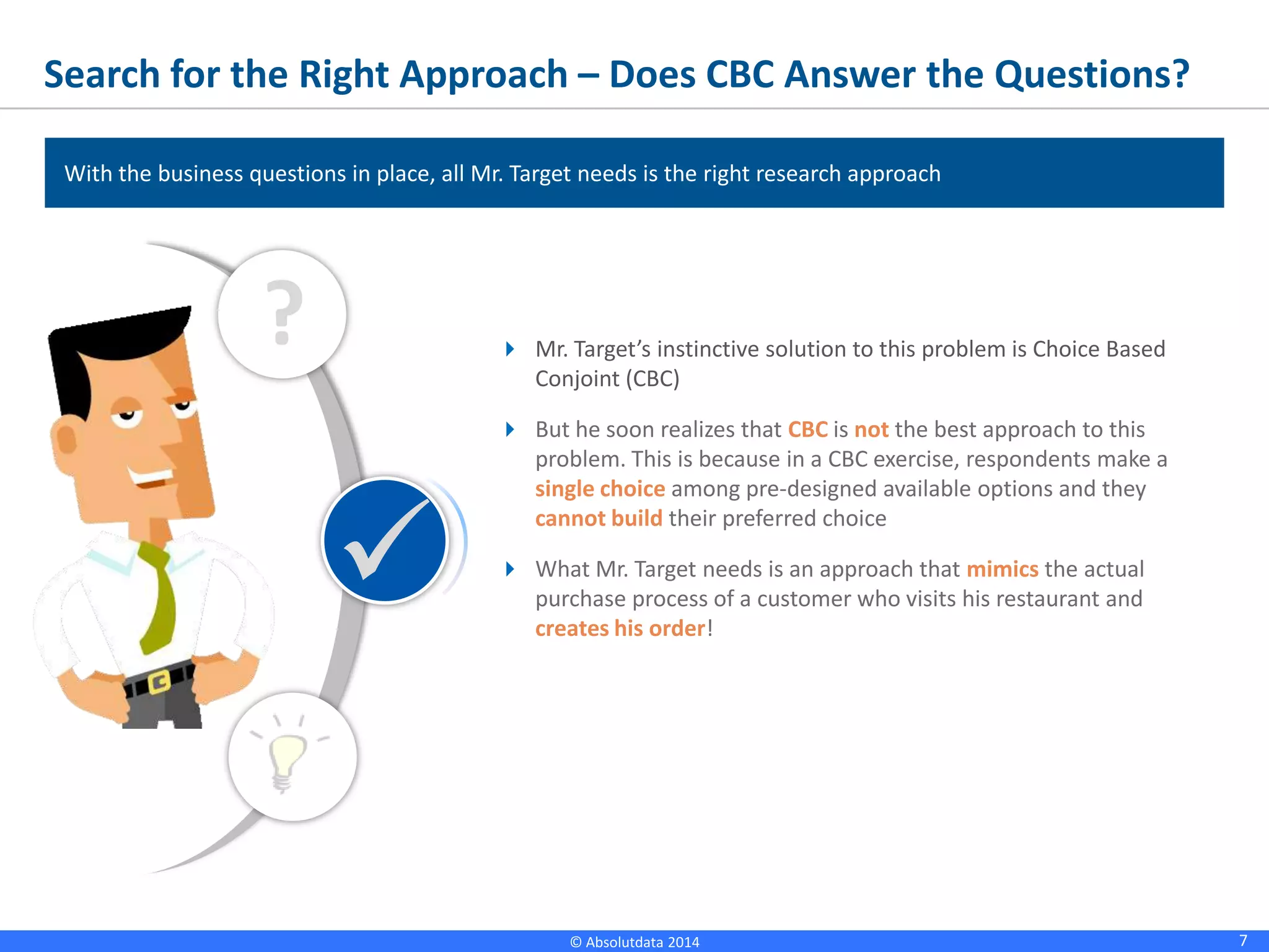 7© Absolutdata 2014 Proprietary and Confidential
Search for the Right Approach – Does CBC Answer the Questions?
 Mr. Target’s instinctive solution to this problem is Choice Based
Conjoint (CBC)
 But he soon realizes that CBC is not the best approach to this
problem. This is because in a CBC exercise, respondents make a
single choice among pre-designed available options and they
cannot build their preferred choice
 What Mr. Target needs is an approach that mimics the actual
purchase process of a customer who visits his restaurant and
creates his order!
?

With the business questions in place, all Mr. Target needs is the right research approach
 