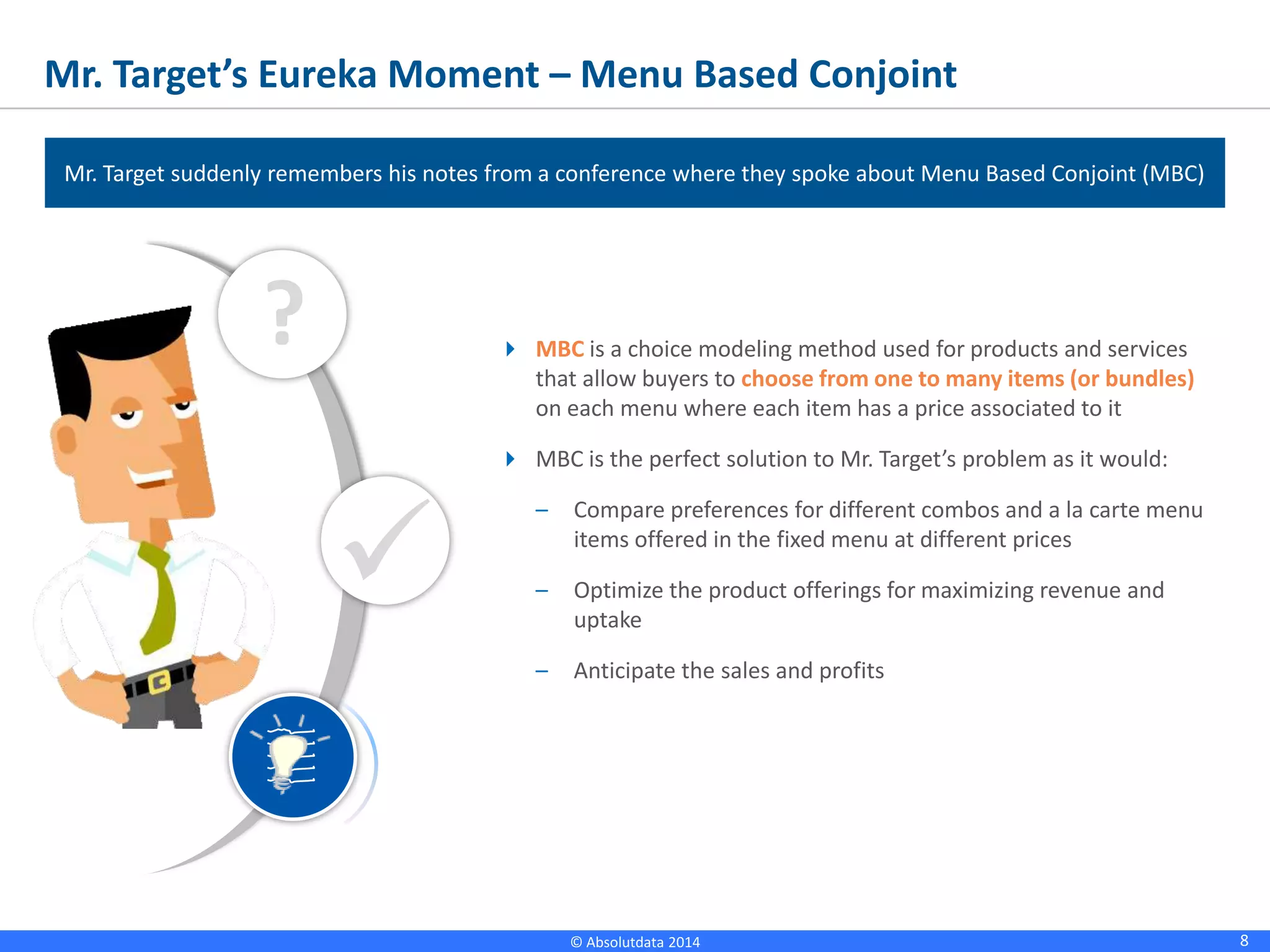 8© Absolutdata 2014 Proprietary and Confidential
Mr. Target’s Eureka Moment – Menu Based Conjoint
 MBC is a choice modeling method used for products and services
that allow buyers to choose from one to many items (or bundles)
on each menu where each item has a price associated to it
 MBC is the perfect solution to Mr. Target’s problem as it would:
– Compare preferences for different combos and a la carte menu
items offered in the fixed menu at different prices
– Optimize the product offerings for maximizing revenue and
uptake
– Anticipate the sales and profits
?

Mr. Target suddenly remembers his notes from a conference where they spoke about Menu Based Conjoint
(MBC)
 