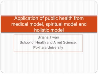 Sirjana Tiwari
School of Health and Allied Science,
Pokhara University
Application of public health from
medical model, spiritual model and
holistic model
 