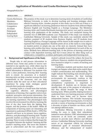 Application of Memletics and Grasha Riechmann Learing Style
      Hangsapholyna Sar 1

      ARTICLE INFO                 ABSTRACT

      Grasha Riechmann             The purpose of this study was to determine learning styles of students at Cambodian
      Memletics                    Mekong University in order to develop teaching and learning strategies about
      Collaborative                effective learning styles. Another purpose of this study was to find out if there is a
      Competitive                  significant difference on learning preferences between students from different Major
      Avoidant                     Business English and Teaching English as a Foreign Language. The Memletics
                                   learning styles and Grasha-Riechmann learning style survey was used to assess the
      Participant
                                   learning style preferences of the students. The study was conducted during the
      Independent
                                   semester two of 2008-2009 academic year. Population of this study was students at
      Learing Style
                                   Cambodian Mekong University. Sample of this study was randomly selected 182
                                   students consisted of 89 students from Business English, and 93 students from
                                   Teaching English as a Foreign Language will be chosen as the sample size in order to
                                   represent the whole population. Students prefer all six of the styles to some degree;
                                   no student prefers or adopts any one of the style six clusively. Instead they have
                                   learning style profiles that show varying strengths of preferences for each of the six
                                   styles. Students have different learning style, so the process of learning cannot just
                                   conduct with dependent learning style but it must attract by other thing such as
                                   collaborative, competitive, avoidant, participant, and independent learning style.
I.       Background and Significances of the Study                   student’s attitude toward the subject, the lesser he
                                                                     will learn. However, student who are good learners
      People take in and process information in
                                                                     have learned to adapt to a variety of teaching and
 different ways. Some may prefer to receive new
                                                                     learning styles.
 material in one specific way, while others may be
                                                                           Cambodian students and teachers (local and
 equally comfortable regardless of the modality in
                                                                     foreign) are happier when their styles match; there
 which information is delivered. For students who
                                                                     is better communication and understanding. This
 show a clear preference, knowing their learning
                                                                     might indicate that teaching style should adapt to
 style is crucial. An awareness of a student’s
                                                                     learner style. Therefore, the best learning
 learning style can help a teacher increase the child
                                                                     environments do necessarily conform to the
 understands in the classroom, and can help
                                                                     learner’s    expectations.    Accommodation          to
 students make the most out of their educational
                                                                     contradictory experiences is important in
 experience by using study strategies geared
                                                                     development. If students are to become more
 towards their particular strengths.
                                                                     capable, then part of the purpose of education is
      Learning styles is a broad term that includes
                                                                     that they should broaden the range of their
 the cognitive, affective, and physiological
                                                                     learning styles. Where possible, helping learners to
 dimensions of learning. Our cognitive style is how
                                                                     understand their own learning processes will help
 students’ perceptive and process information. Our
                                                                     them to learn better and to become more
 affective style is how students feel about and value
                                                                     independent learners. This includes encouraging
 our learning experiences. Our physiological style
                                                                     learners to expand their learning styles. It is best to
 involves the environment for effective learning; the
                                                                     provide a variety of learning environments so that
 time of day they learn best, the lighting they
                                                                     a diversity of types of learners can thrive, and all
 require, and the position of the bodies. While all
                                                                     can attempt different styles.
 components of learning styles are interesting and
                                                                           Cambodian Mekong University is always
 important to understand (While Keefe's, 1979).This
                                                                     looking for ways to make their educational
 research will have as its primary focus cognitive,
                                                                     initiatives more effective. CMU administrators and
 affective, and physiological learning style. Teacher
                                                                     instructors at all levels are constantly under
 generally teaches according to their own style of
                                                                     pressure to provide more effective and efficient
 learning. There is some evidence that the larger the
                                                                     services. Cambodian Mekong University, teaching
 divergence between the students’ learning and the
                                                                     serves as an important vehicle for achieving
 teacher’s teaching styles. The lower the student’s
                                                                     institutional goals of increased effectiveness,
 gain in achievement and the less position the
                                                                     efficiency, and the enhancement of student
     1Email:   lyna_it_eng73@yahoo.com Tel: (+855) 16 506 873
 
