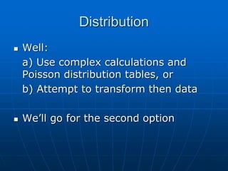 Distribution
 Well:
a) Use complex calculations and
Poisson distribution tables, or
b) Attempt to transform then data
 We’ll go for the second option
 