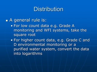 Distribution
 A general rule is:
• For low count data e.g. Grade A
monitoring and WFI systems, take the
square root
• For higher count data, e.g. Grade C and
D environmental monitoring or a
purified water system, convert the data
into logarithms
 
