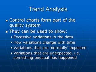 Trend Analysis
 Control charts form part of the
quality system
 They can be used to show:
• Excessive variations in the data
• How variations change with time
• Variations that are ‘normally’ expected
• Variations that are unexpected, i.e.
something unusual has happened
 