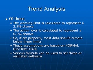 Trend Analysis
 Of these,
• The warning limit is calculated to represent a
2.5% chance
• The action level is calculated to represent a
0.1% chance
• So, if set properly, most data should remain
below these limits
• These assumptions are based on NORMAL
DISTRIBUTION
• Various formula can be used to set these or
validated software
 